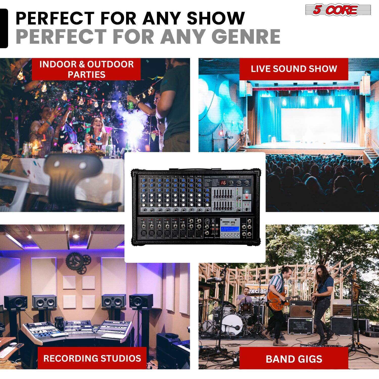 PERFECT FOR ANY SHOW  
PERFECT FOR ANY GENRE  

INDOOR & OUTDOOR PARTIES  

LIVE SOUND SHOW  

RECORDING STUDIOS  

BAND GIGS  

5 CORE