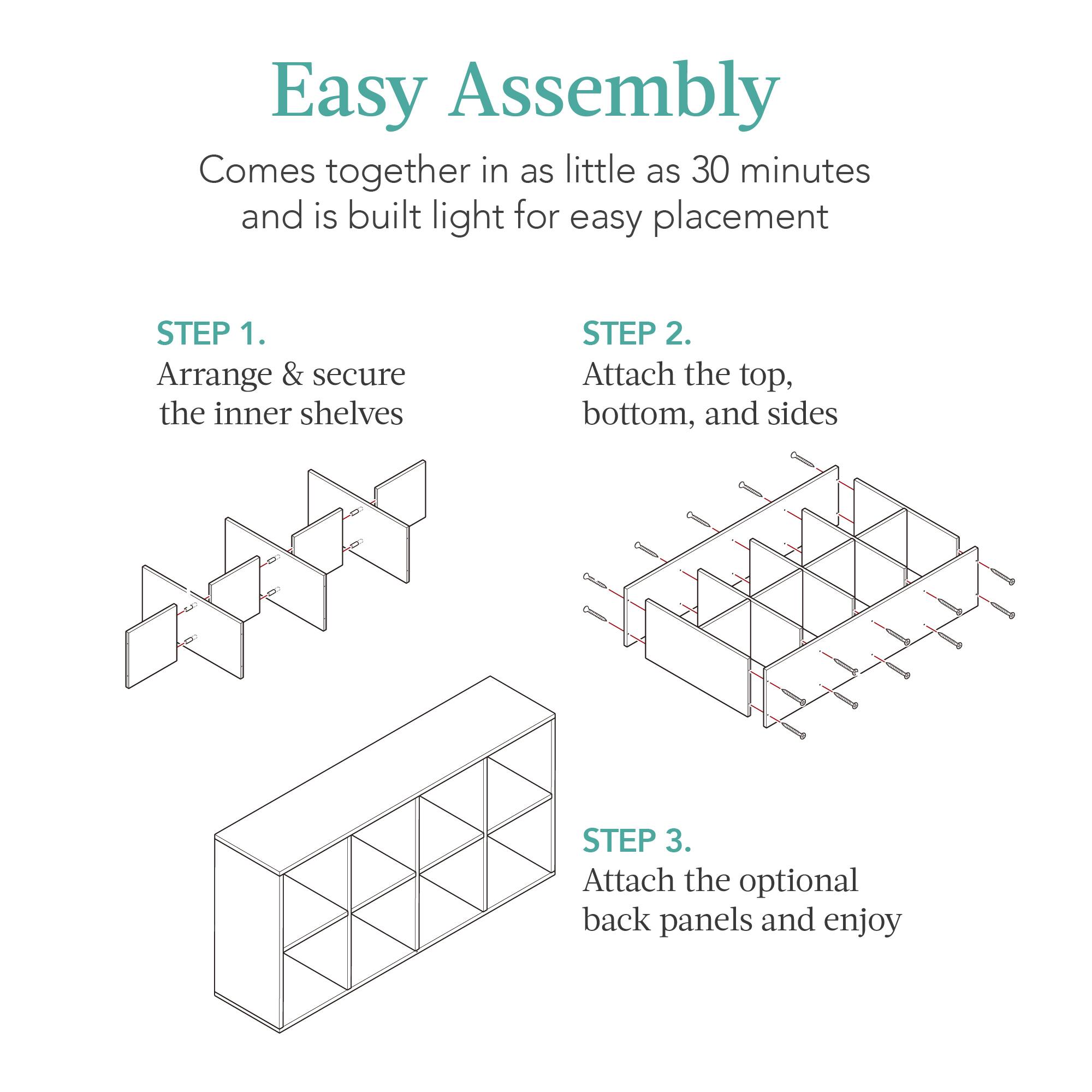 Easy Assembly

Comes together in as little as 30 minutes and is built light for easy placement

STEP 1. Arrange & secure the inner shelves

STEP 2. Attach the top, bottom, and sides

STEP 3. Attach the optional back panels and enjoy