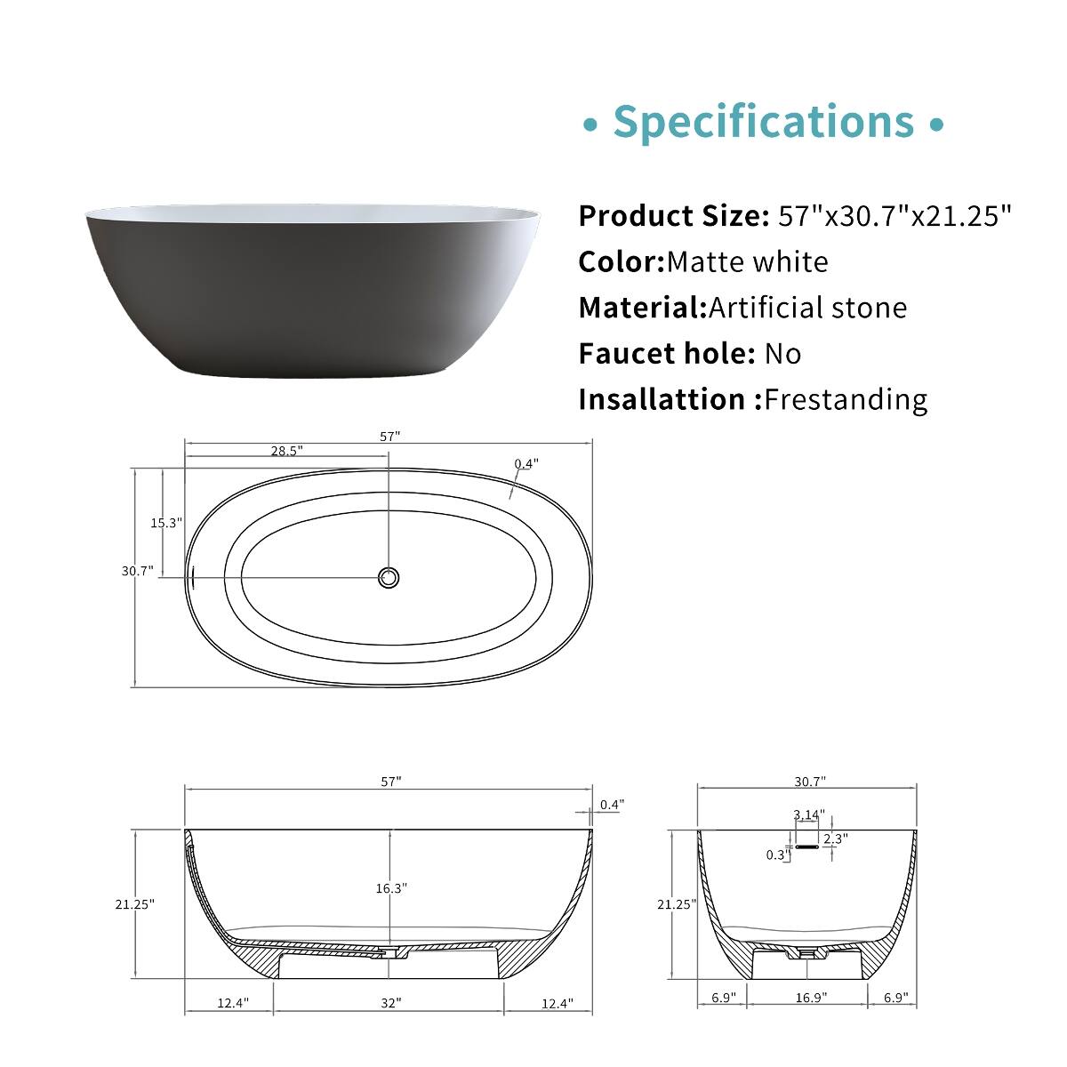 Specifications

Product Size: 57"x30.7"x21.25"  
Color: Matte white  
Material: Artificial stone  
Faucet hole: No  
Insallation: Frestanding  

28.5"  
57"  
15.3"  
30.7"  
0.4"  
3.14"  
0.3"  
2.3"  
12.4"  
32"  
6.9"  
16.9"