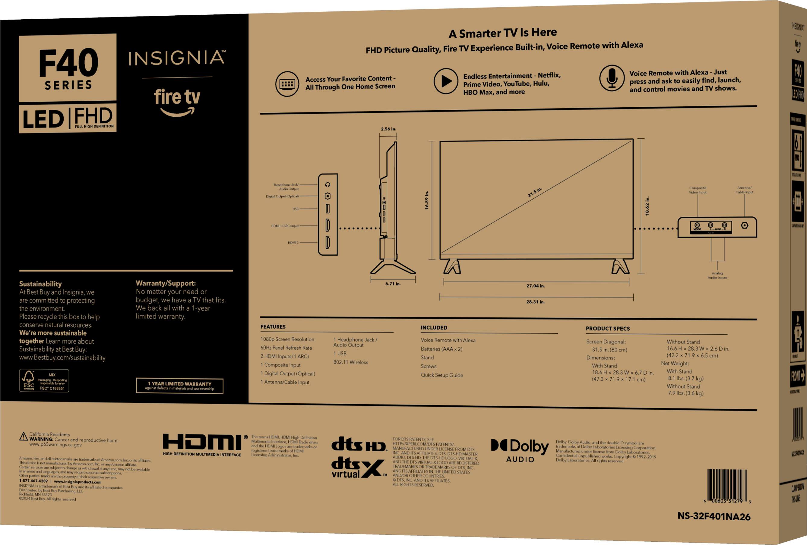 F40 INSIGNIA SERIES fire tv LED FHD NERTOS A Smarter TV Is Here Built-in, Voice Remote with Alexa FHD Picture Quality, Fire TV Experience Voice Remote with Alexa Just Content Endless Entertainment Netflix, Access Your Favorite and ask easily find, launch, Prime Video, YouTube, Hulu, shows. and control movies HBO x, and more NONE F4 1 139 18.462 Compoot Sustainability Warranty/Support: Best Buy and Insignia, matter your need committed protecting budget, have that fits. environment We're more sustainable together Learn more about Sustainability Best Buy. [www.Bestbuy.com/sustainability](http://www.Bestbuy.com/sustainability) LIMITED WARRANTY 1 FEATURES 1080p Screen Resolution Fanel Refresh HOM nputs ARC) Composite Input Digital Output Optical) Anterna/Cable nput Headphone Audo Output 802.11 Wineless INCLUDED Veice Remote Alexa Batteries AAA Stand Screws Quick