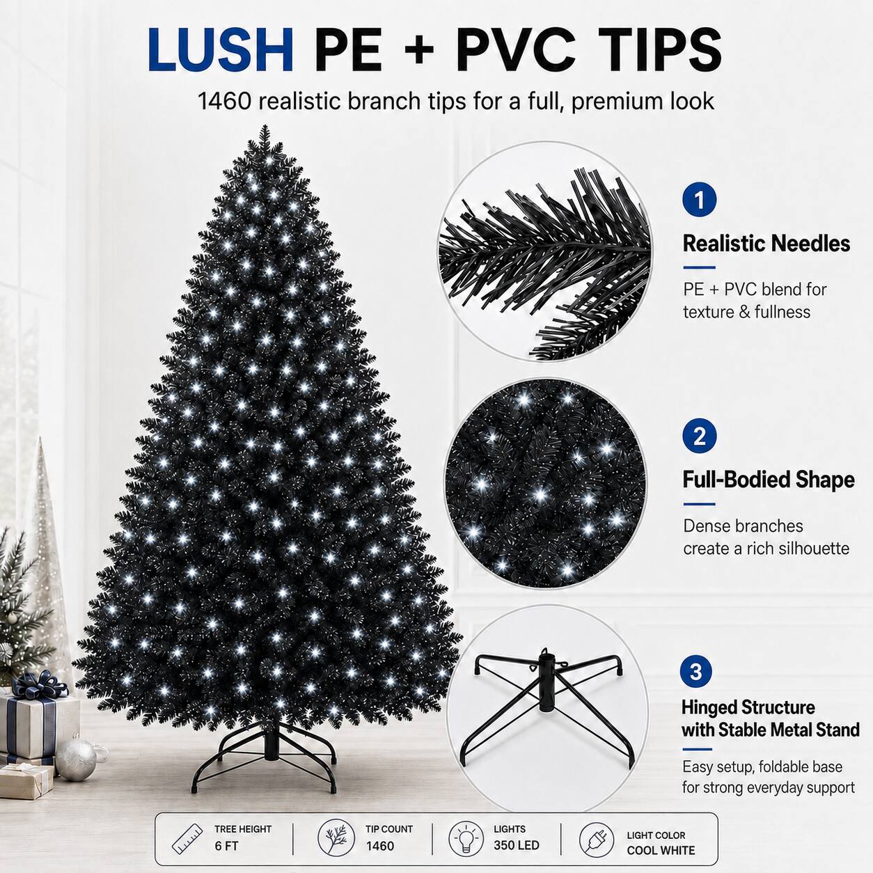 LUSH PE + PVC TIPS

1460 realistic branch tips for a full, premium look

1. Realistic Needles
   - PE + PVC blend for texture & fullness

2. Full-Bodied Shape
   - Dense branches create a rich silhouette

3. Hinged Structure with Stable Metal Stand
   - Easy setup, foldable base for strong everyday support

TREE HEIGHT: 6 FT
TIP COUNT: 1460
LIGHTS: 350 LED
LIGHT COLOR: COOL WHITE