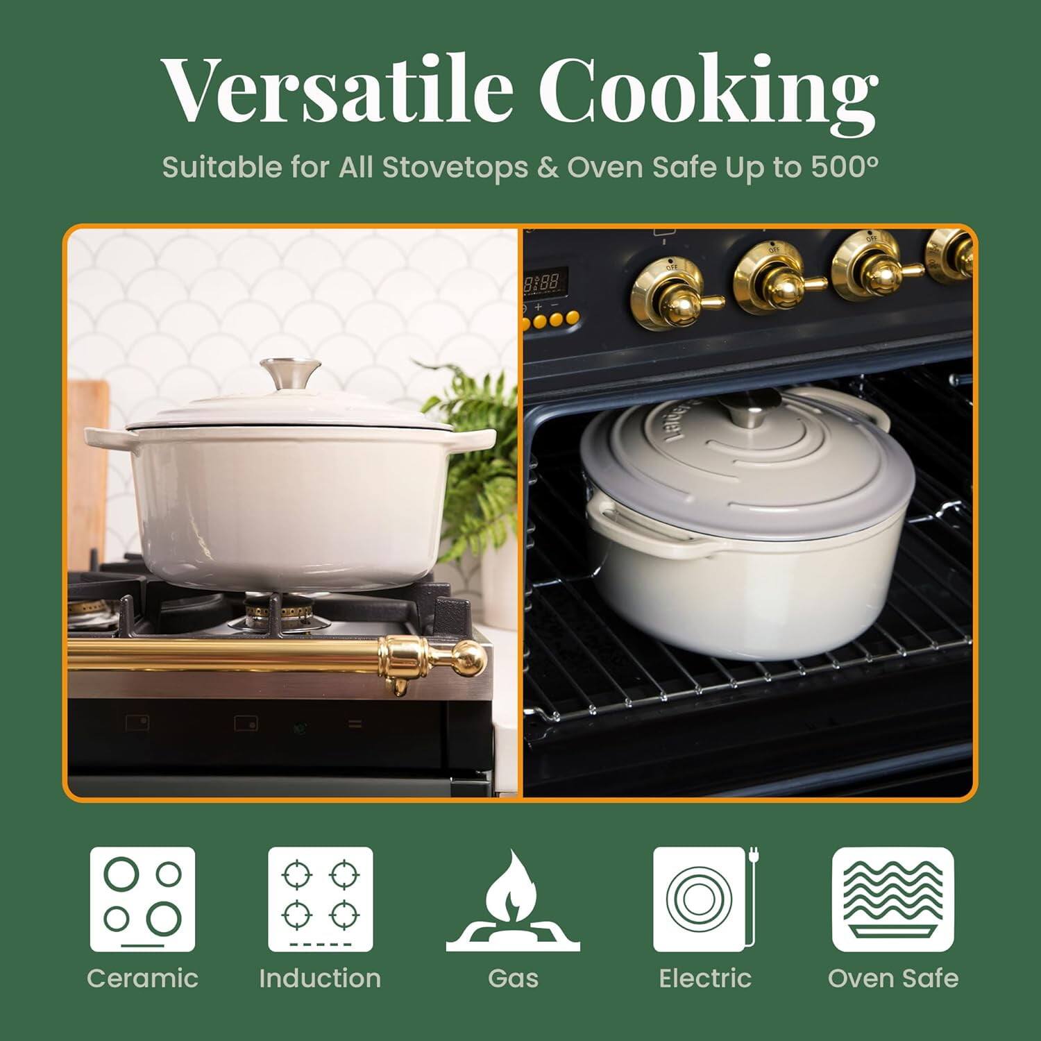 Versatile Cooking  
Suitable for All Stovetops & Oven Safe Up to 500°

- Ceramic
- Induction
- Gas
- Electric
- Oven Safe