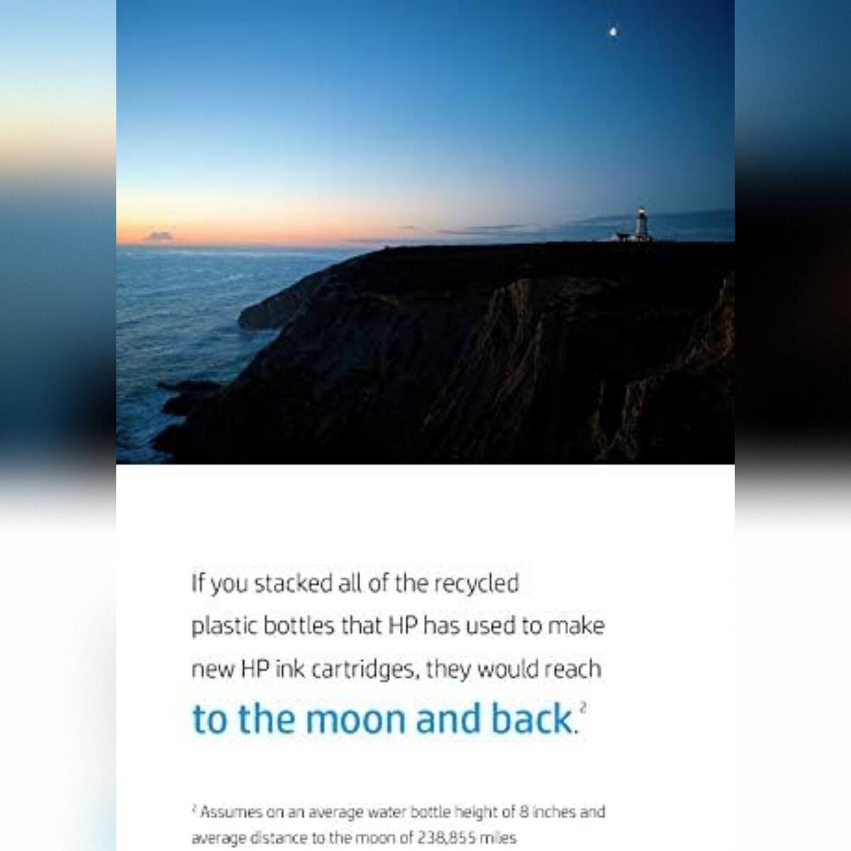 If you stacked all of the recycled plastic bottles that HP has used to make new HP ink cartridges, they would reach to the moon and back. Assumes on an average water bottle height of 8 inches and average distance to the moon of 238,855 miles.