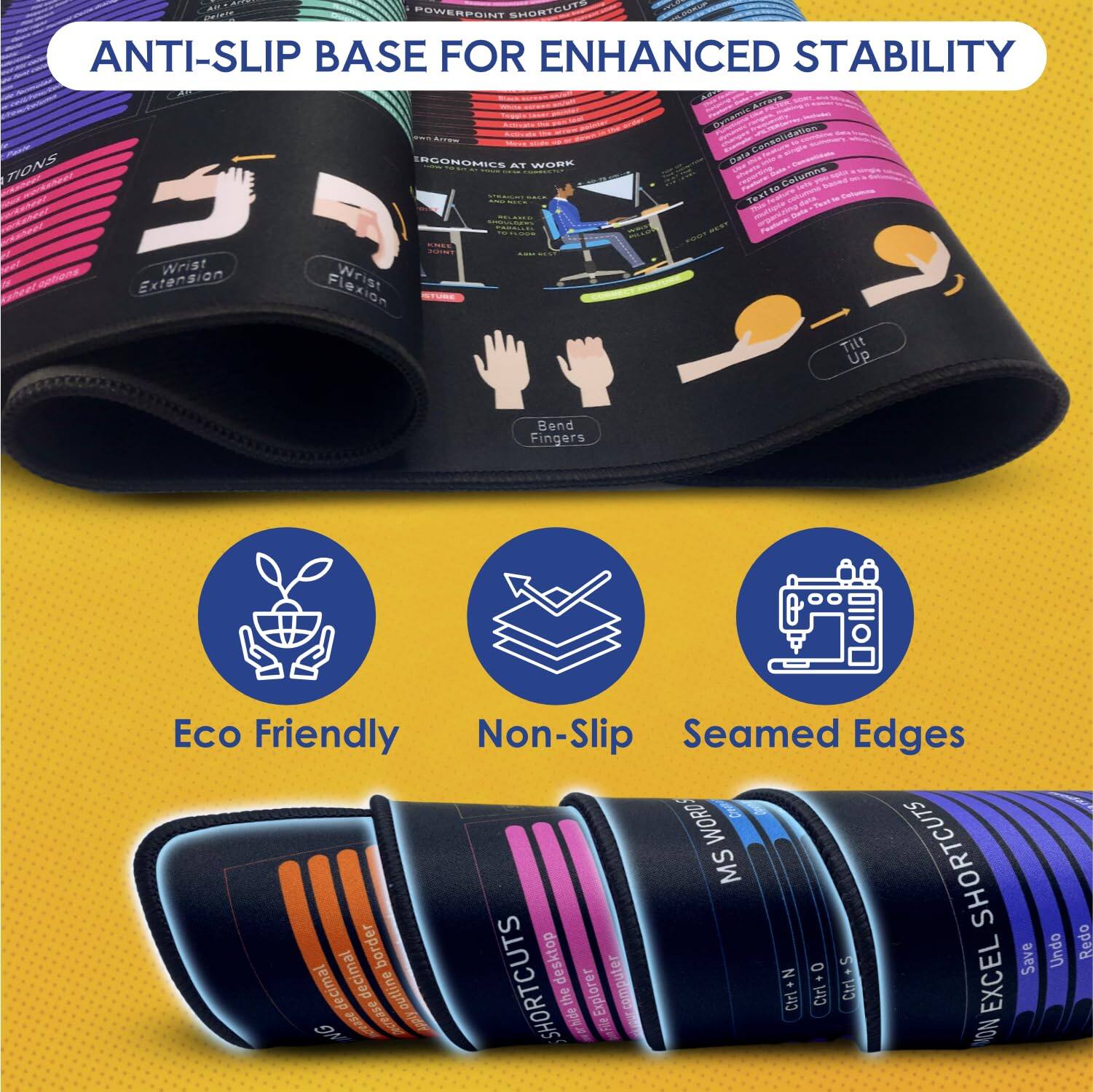 **ANTI-SLIP BASE FOR ENHANCED STABILITY**

- **Ergonomics at Work**
  - Wrist Extension
  - Wrist Flexion
  - Tilt Up
  - Bend Fingers

- **Eco Friendly**
- **Non-Slip**
- **Seamed Edges**

**POWERPOINT SHORTCUTS**
- Flexion
- Consolidation
- Text Columns

**WORD MS SHORTCUTS**
- Border
- Desktop
- Save
- Undo
- Decimal

**EXCEL SHORTCUTS**
- Outline
- Explorer
- Ctrl + H
- Increase
- Hide
- Redo