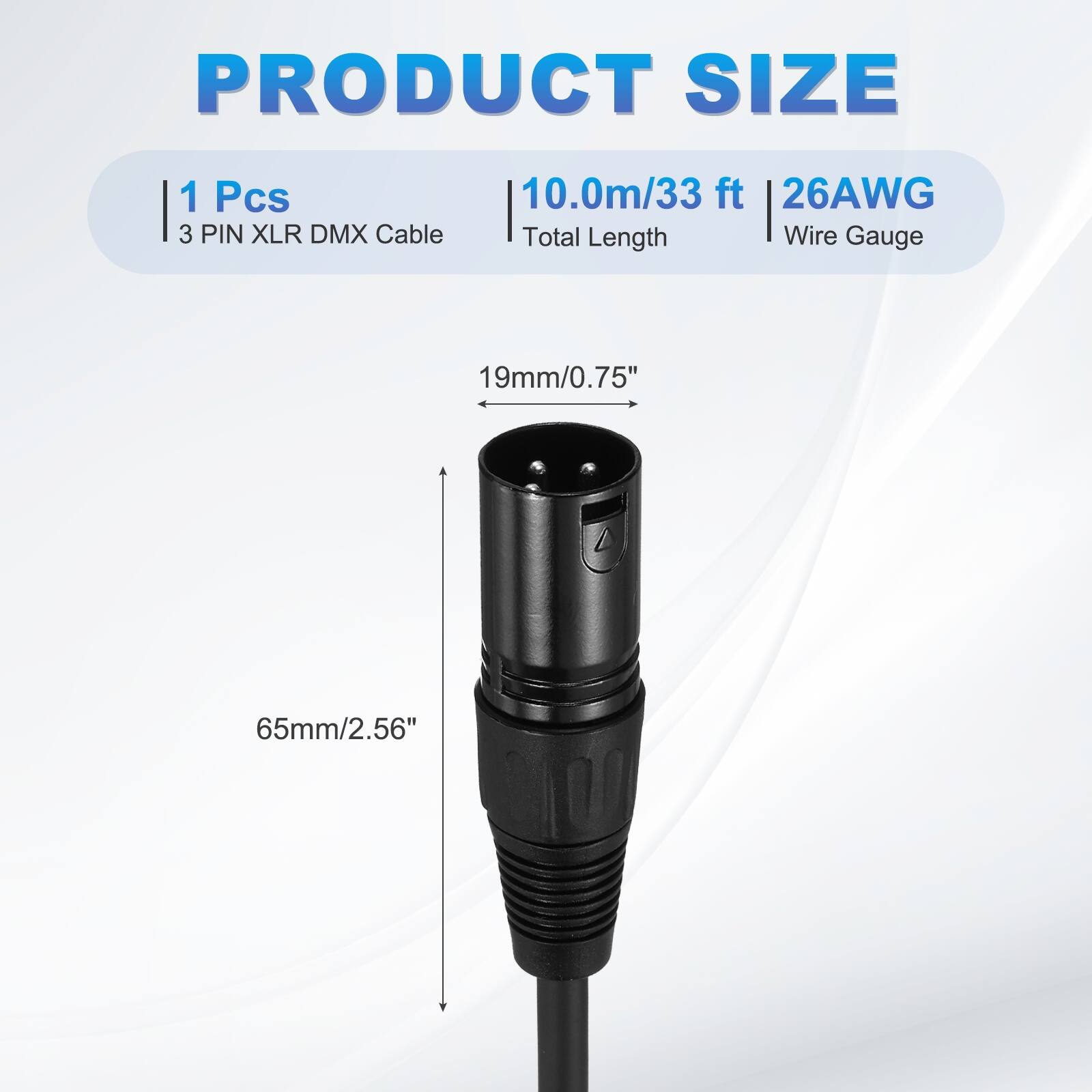 PRODUCT SIZE  
1 Pcs  
3 PIN XLR DMX Cable  
10.0m/33 ft  
26AWG  
Total Length  
Wire Gauge  
19mm/0.75"  
65mm/2.56"