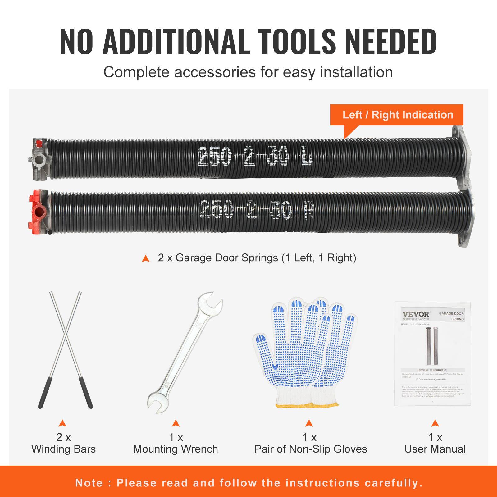 NO ADDITIONAL TOOLS NEEDED  
Complete accessories for easy installation  

Left / Right Indication  

250-2-30-L  
250-2-30-R  

2 x Garage Door Springs (1 Left, 1 Right)  
VEVOR GARAGE DOOR SPRING  

2 x Winding Bars  
1 x Mounting Wrench  
1 x Pair of Non-Slip Gloves  
1 x User Manual  

Note: Please read and follow the instructions carefully.