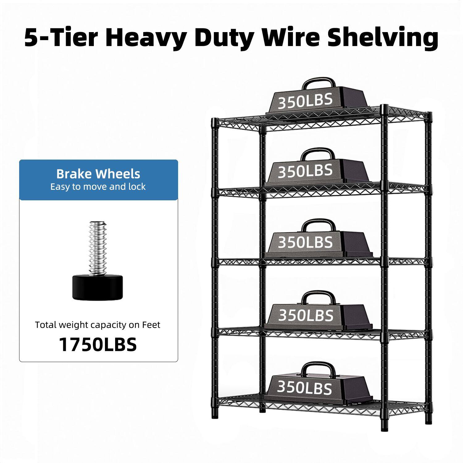 5-Tier Heavy Duty Wire Shelving

Brake Wheels
Easy to move and lock

Total weight capacity on Feet
1750LBS

350LBS
350LBS
350LBS
350LBS
350LBS