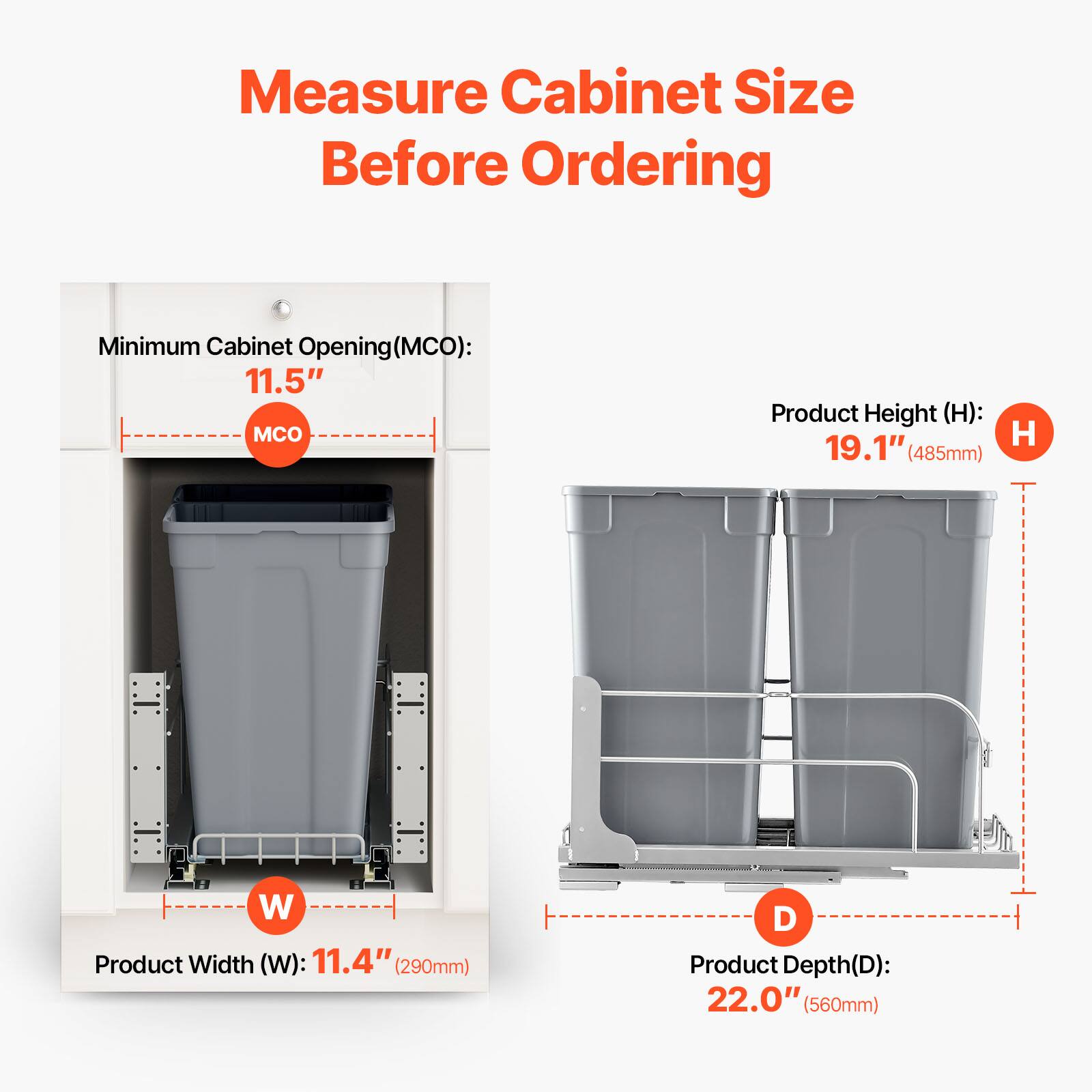 Measure Cabinet Size Before Ordering

Minimum Cabinet Opening (MCO): 11.5"

Product Height (H): 19.1" (485mm)

Product Width (W): 11.4" (290mm)

Product Depth (D): 22.0" (560mm)