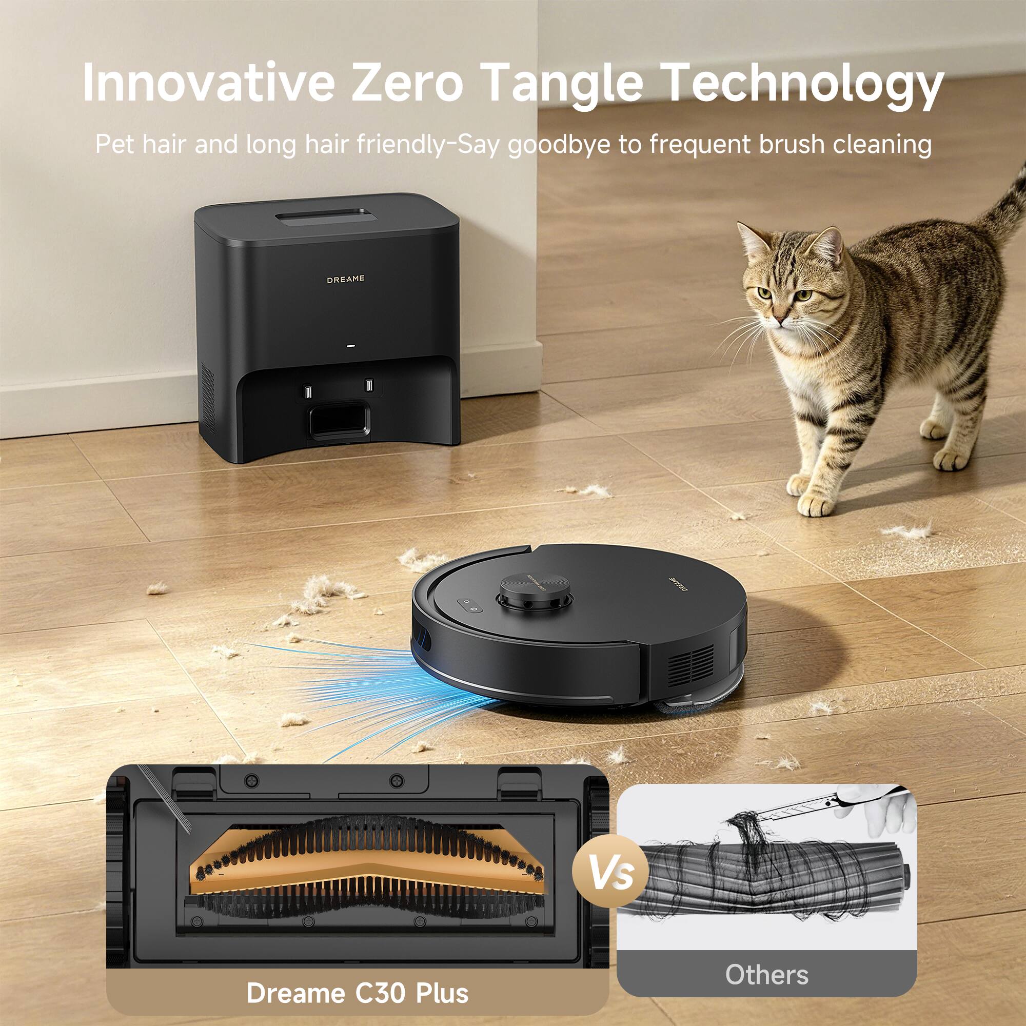 Innovative Zero Tangle Technology  
Pet hair and long hair friendly - Say goodbye to frequent brush cleaning  

Dreame C30 Plus  
Vs  
Others