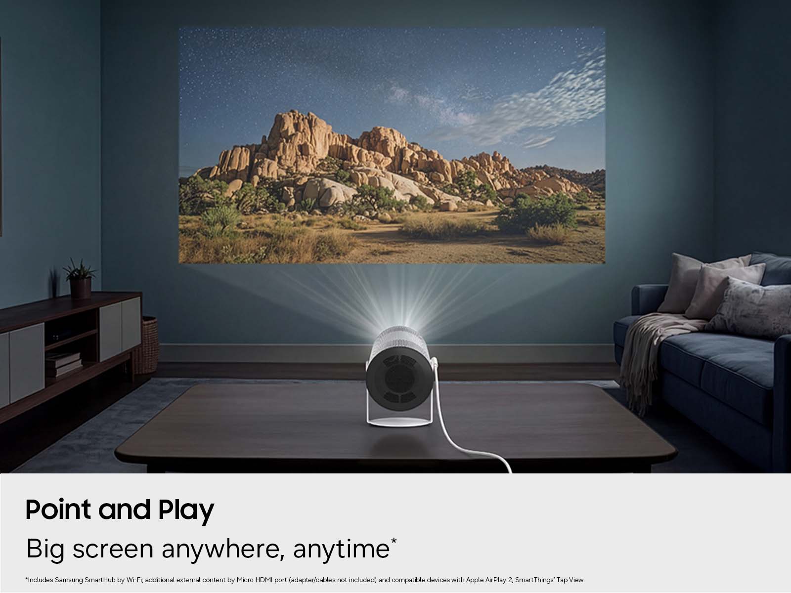 Point and Play  
Big screen anywhere, anytime*  
"Includes Samsung SmartHub by Wi-Fi, additional external content by Micro HDMI port (adapter/cables not included) and compatible devices with Apple AirPlay 2. SmartThings' Tap View."