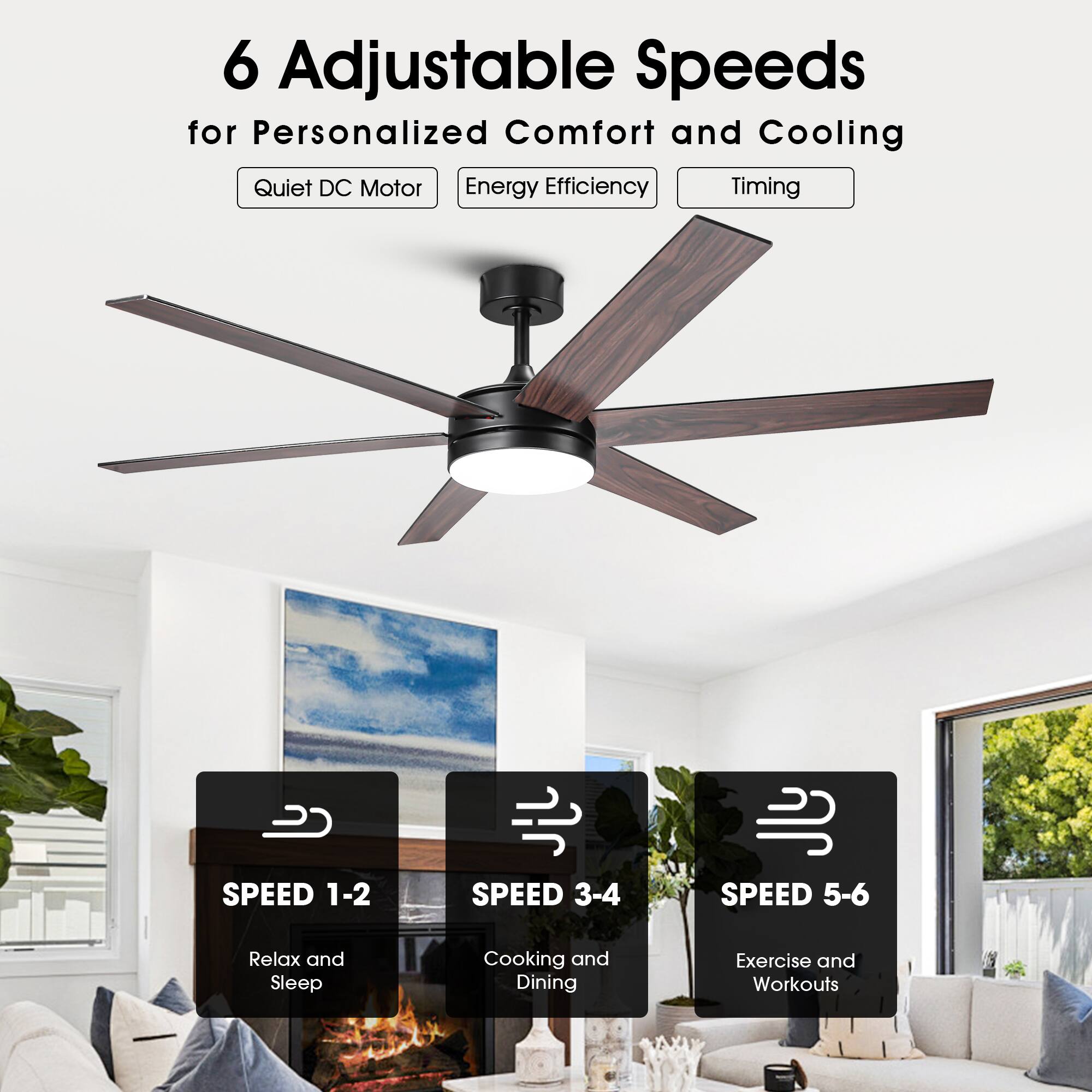 6 Adjustable Speeds for Personalized Comfort and Cooling

- Quiet DC Motor
- Energy Efficiency
- Timing

SPEED 1-2  
Relax and Sleep

SPEED 3-4  
Cooking and Dining

SPEED 5-6  
Exercise and Workouts