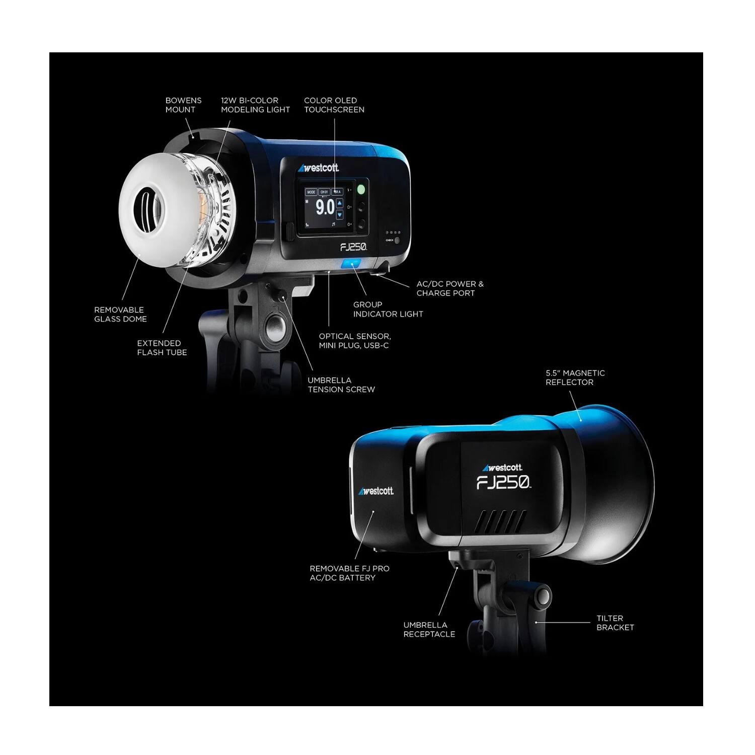 BOWENS MOUNT  
12W BI-COLOR MODELING LIGHT  
COLOR OLED TOUCHSCREEN  
westcott FJ250  
REMOVABLE GLASS DOME  
AC/DC POWER & CHARGE PORT  
GROUP INDICATOR LIGHT  
EXTENDED FLASH TUBE  
OPTICAL SENSOR  
MINI PLUG  
USB-C  
UMBRELLA TENSION SCREW  
5.5" MAGNETIC REFLECTOR  
hrostcott westcott FJ250  
REMOVABLE FJ PRO AC/DC BATTERY  
UMBRELLA RECEPTACLE  
TILTER BRACKET
