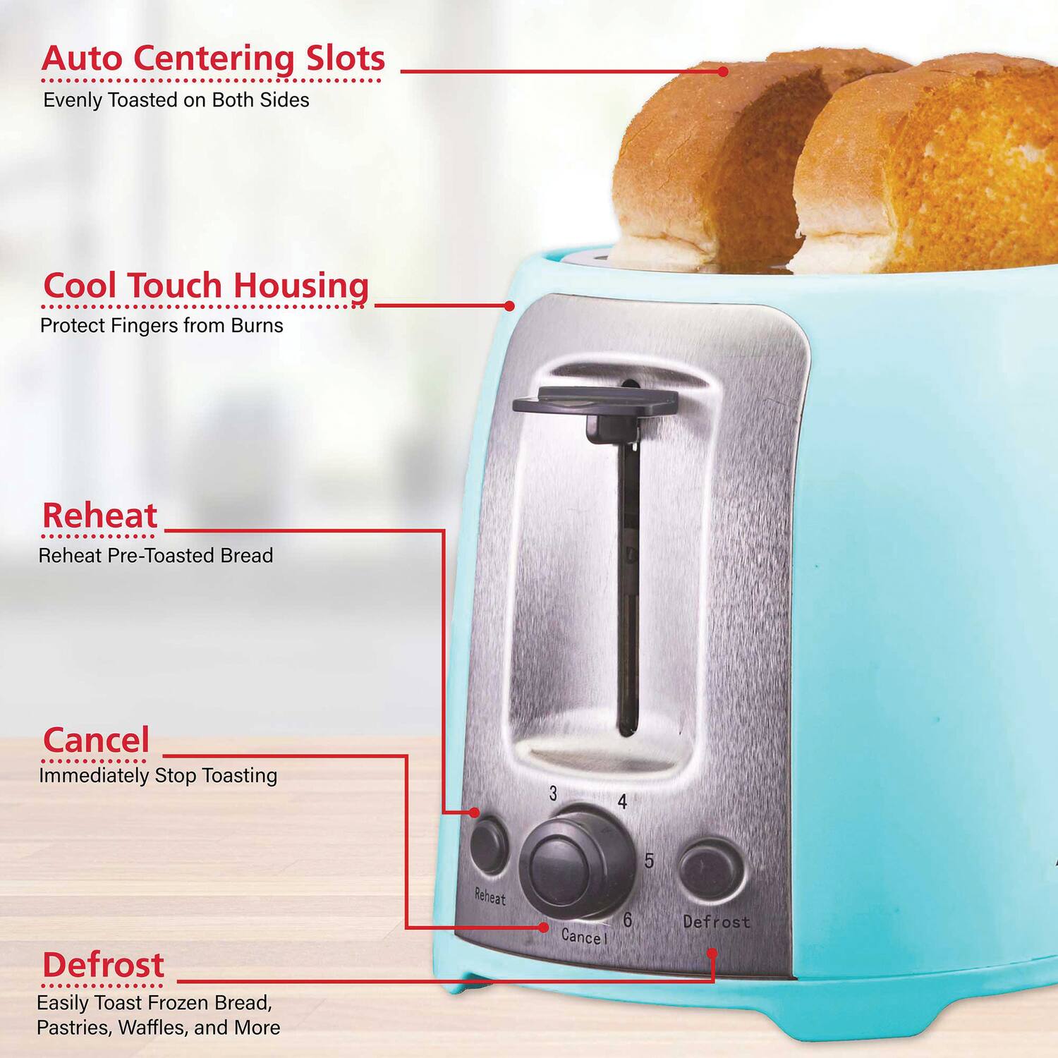 Auto Centering Slots  
Evenly Toasted on Both Sides  

Cool Touch Housing  
Protect Fingers from Burns  

Reheat  
Reheat Pre-Toasted Bread  

Cancel  
Immediately Stop Toasting  

Defrost  
Easily Toast Frozen Bread, Pastries, Waffles, and More