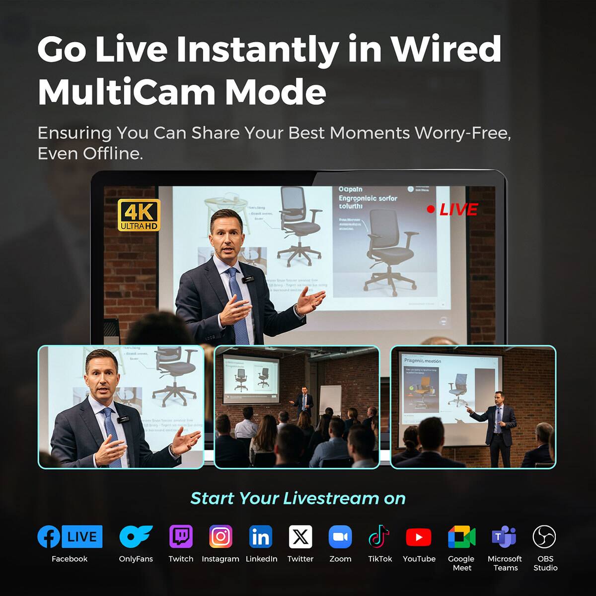 Go Live Instantly in Wired MultiCam Mode  
Ensuring You Can Share Your Best Moments Worry-Free, Even Offline.

4K ULTRAHD

Oapain Ergonomic sorfor tofurthi

LIVE

Total

Prasgenic meation

Start Your Livestream on

Facebook LIVE  
OnlyFans  
Twitch  
Instagram  
LinkedIn  
Twitter  
Zoom  
TikTok  
YouTube  
Google Meet  
Microsoft Teams  
OBS Studio