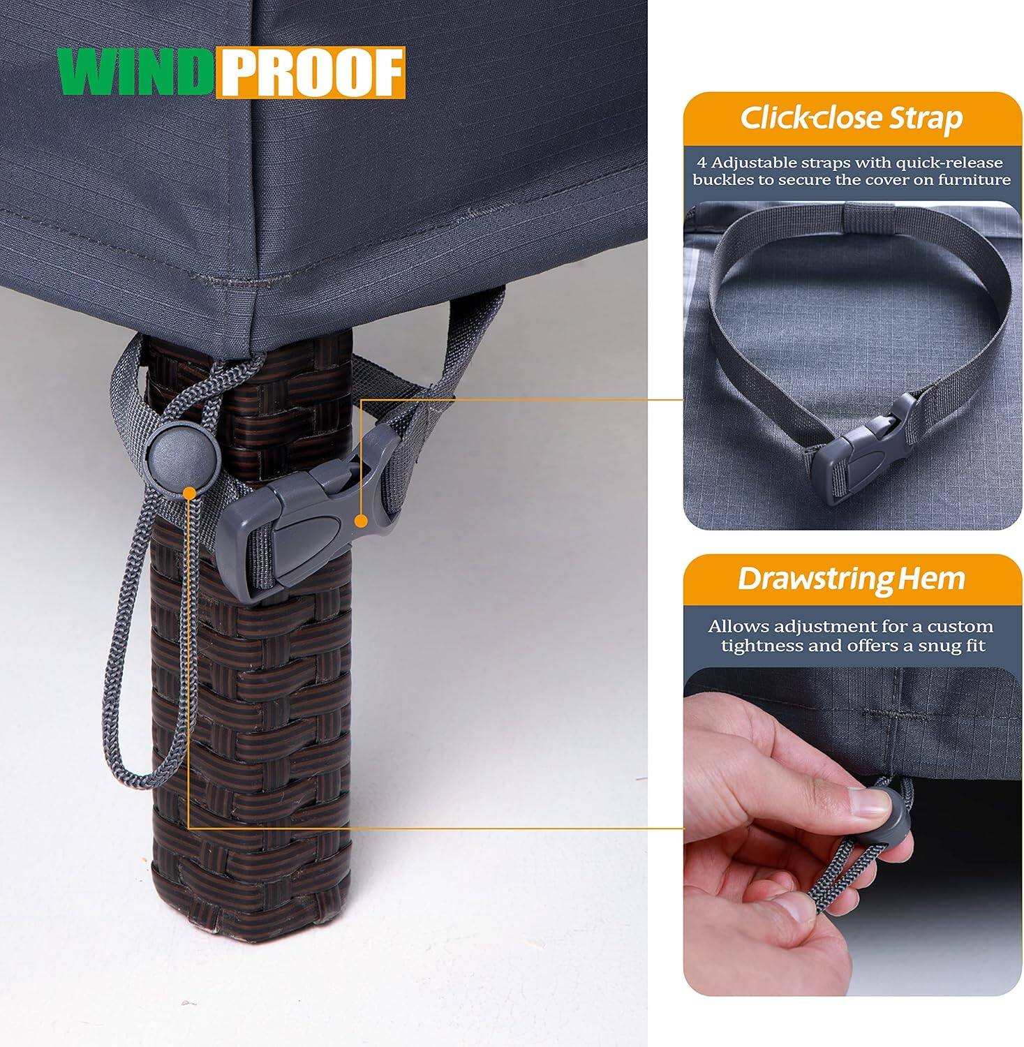 **WIND PROOF**

- **Clickclose Strap**
  - 4 Adjustable straps with quick-release buckles to secure the cover on furniture

- **Drawstring Hem**
  - Allows adjustment for a custom tightness and offers a snug fit