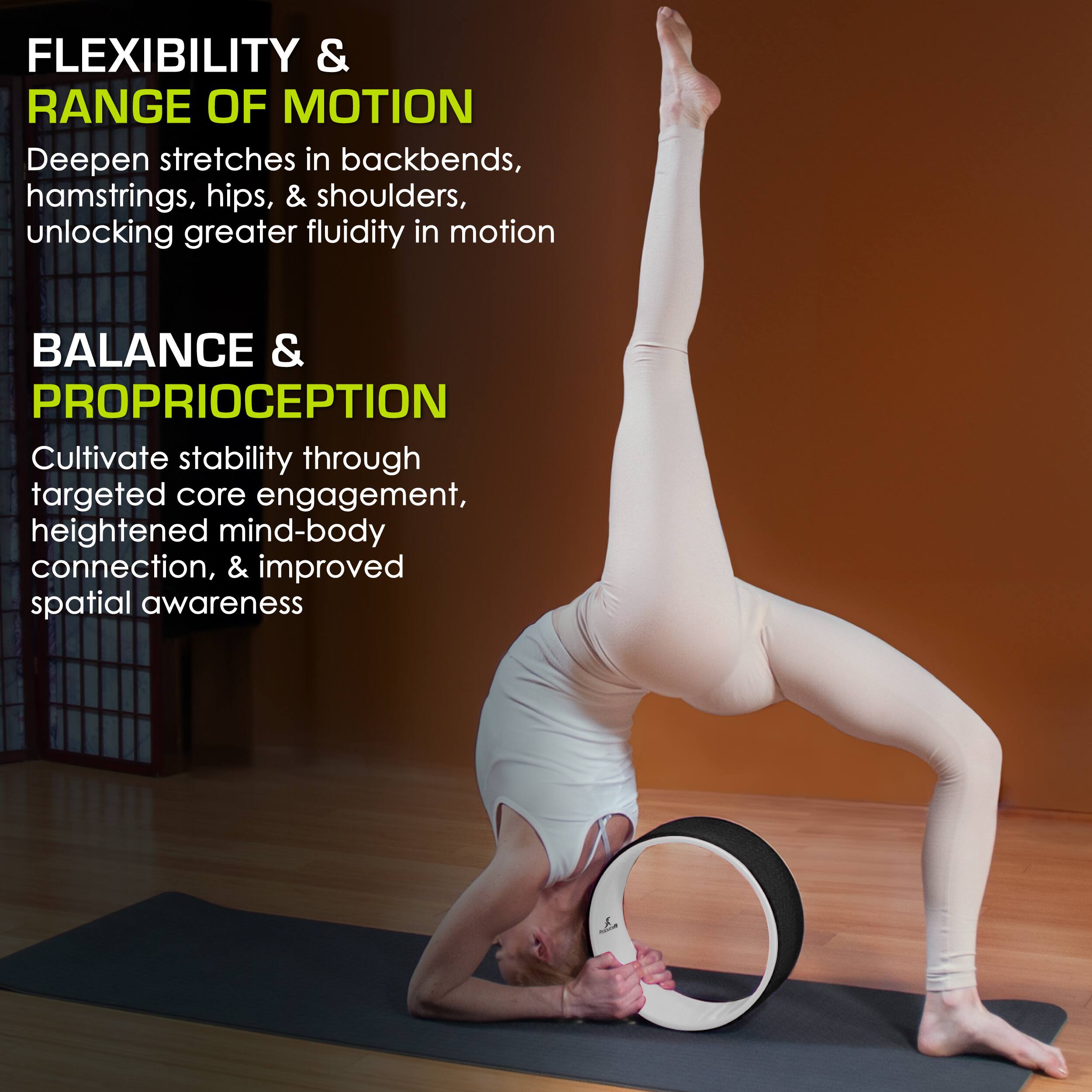 FLEXIBILITY & RANGE OF MOTION
Deepen stretches in backbends, hamstrings, hips, & shoulders, unlocking greater fluidity in motion
BALANCE & PROPRIOCEPTION
Cultivate stability through targeted core engagement, heightened mind-body connection, & improved spatial awareness