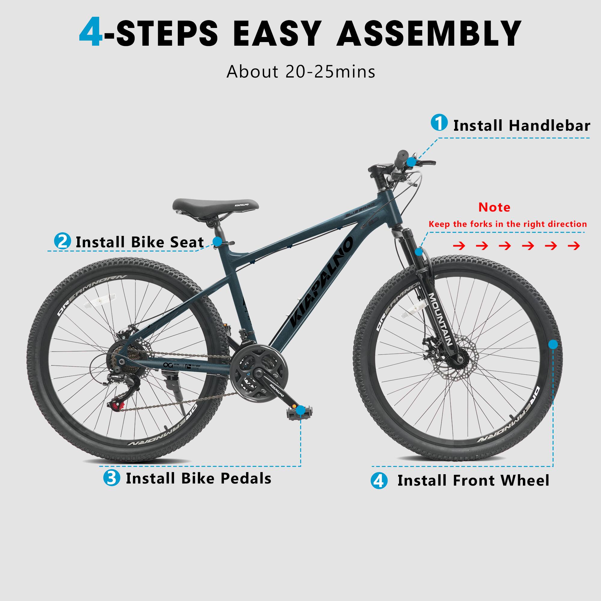 4-STEPS EASY ASSEMBLY  
About 20-25mins  

1. Install Handlebar  
   Note: Keep the forks in the right direction  

2. Install Bike Seat  

3. Install Bike Pedals  

4. Install Front Wheel