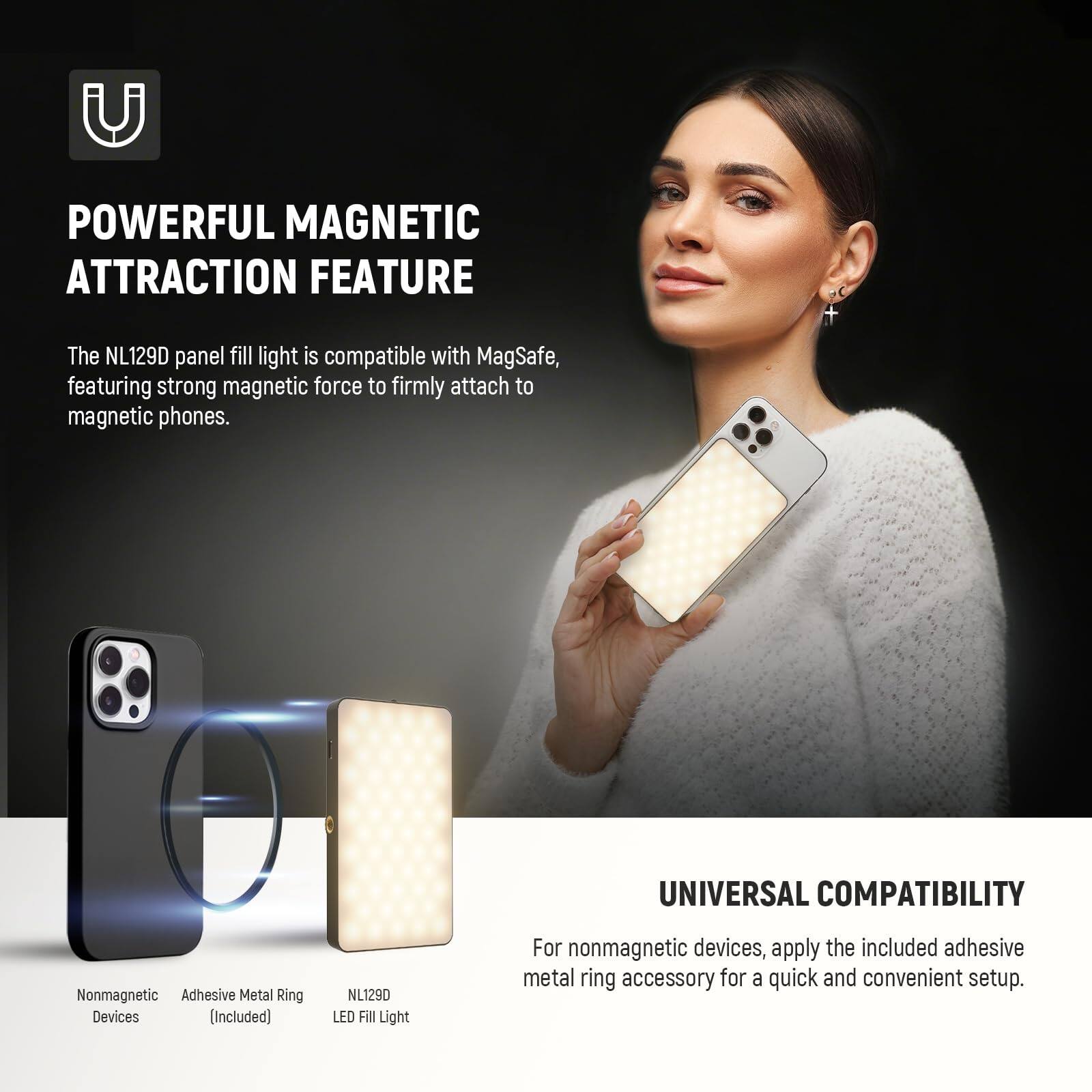 **POWERFUL MAGNETIC ATTRACTION FEATURE**

The NL129D panel fill light is compatible with MagSafe, featuring strong magnetic force to firmly attach to magnetic phones.

**UNIVERSAL COMPATIBILITY**

For nonmagnetic devices, apply the included adhesive metal ring accessory for a quick and convenient setup.