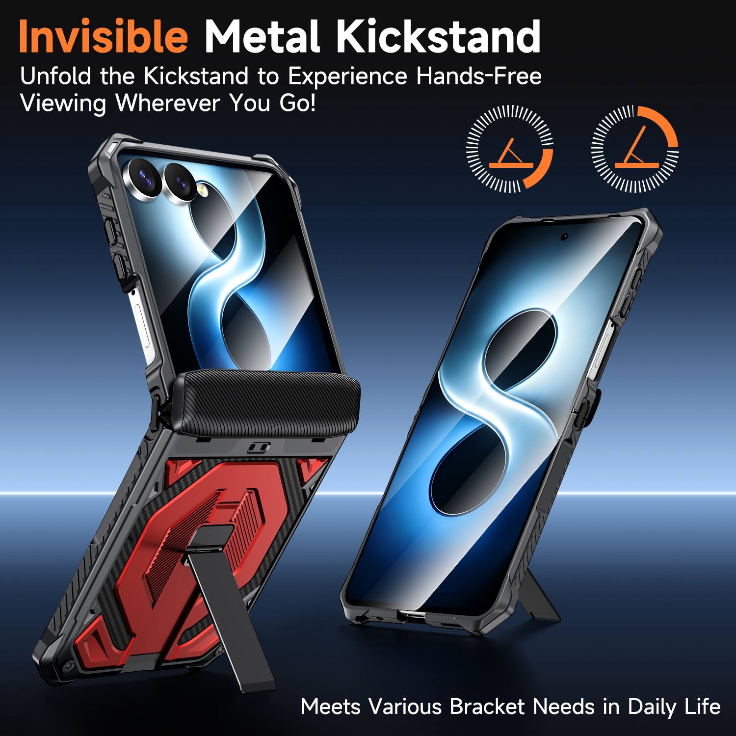 Invisible Metal Kickstand  
Unfold the Kickstand to Experience Hands-Free Viewing Wherever You Go!  
Meets Various Bracket Needs in Daily Life