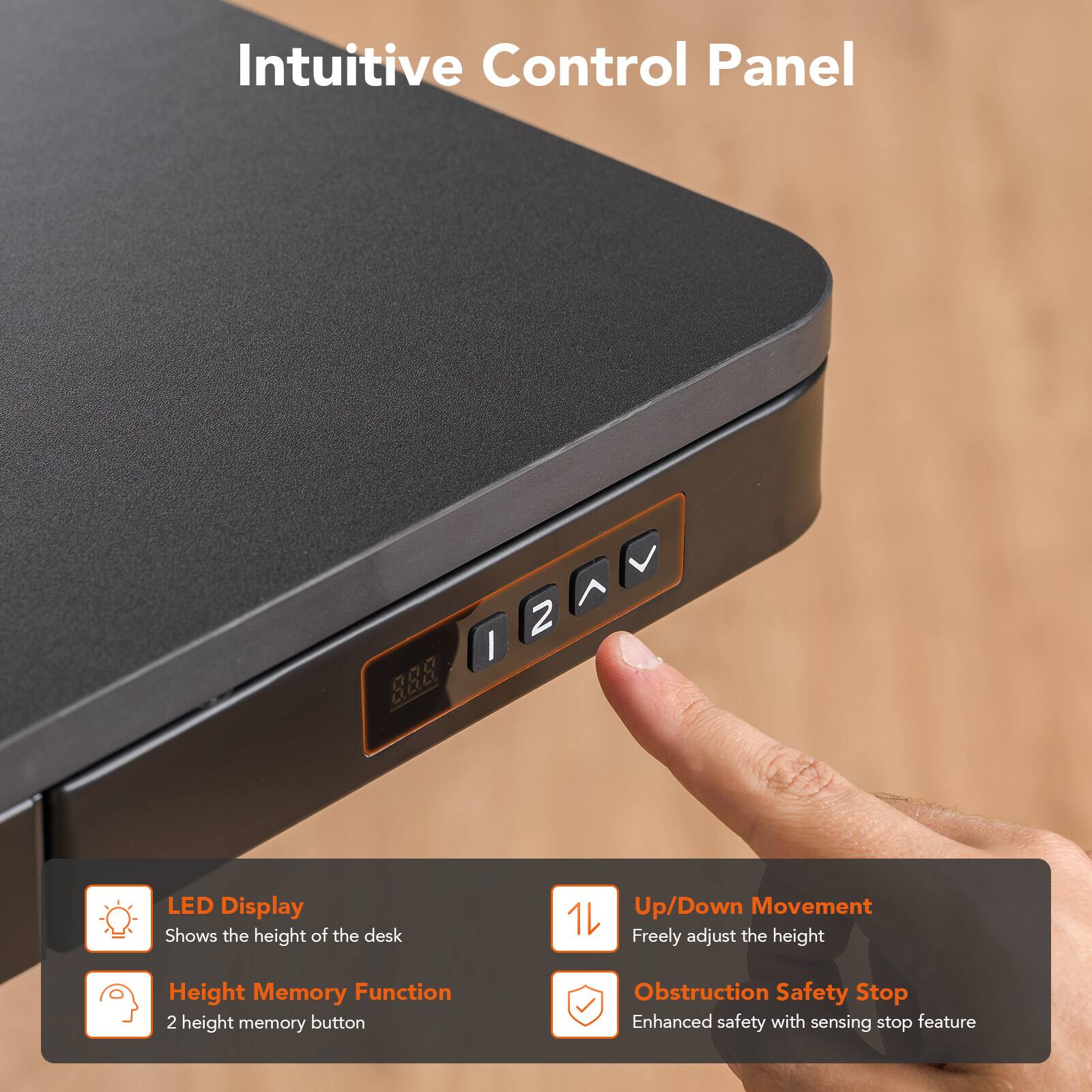 Intuitive Control Panel

LED Display
Shows the height of the desk

Up/Down Movement
Freely adjust the height

Height Memory Function
2 height memory button

Obstruction Safety Stop
Enhanced safety with sensing stop feature