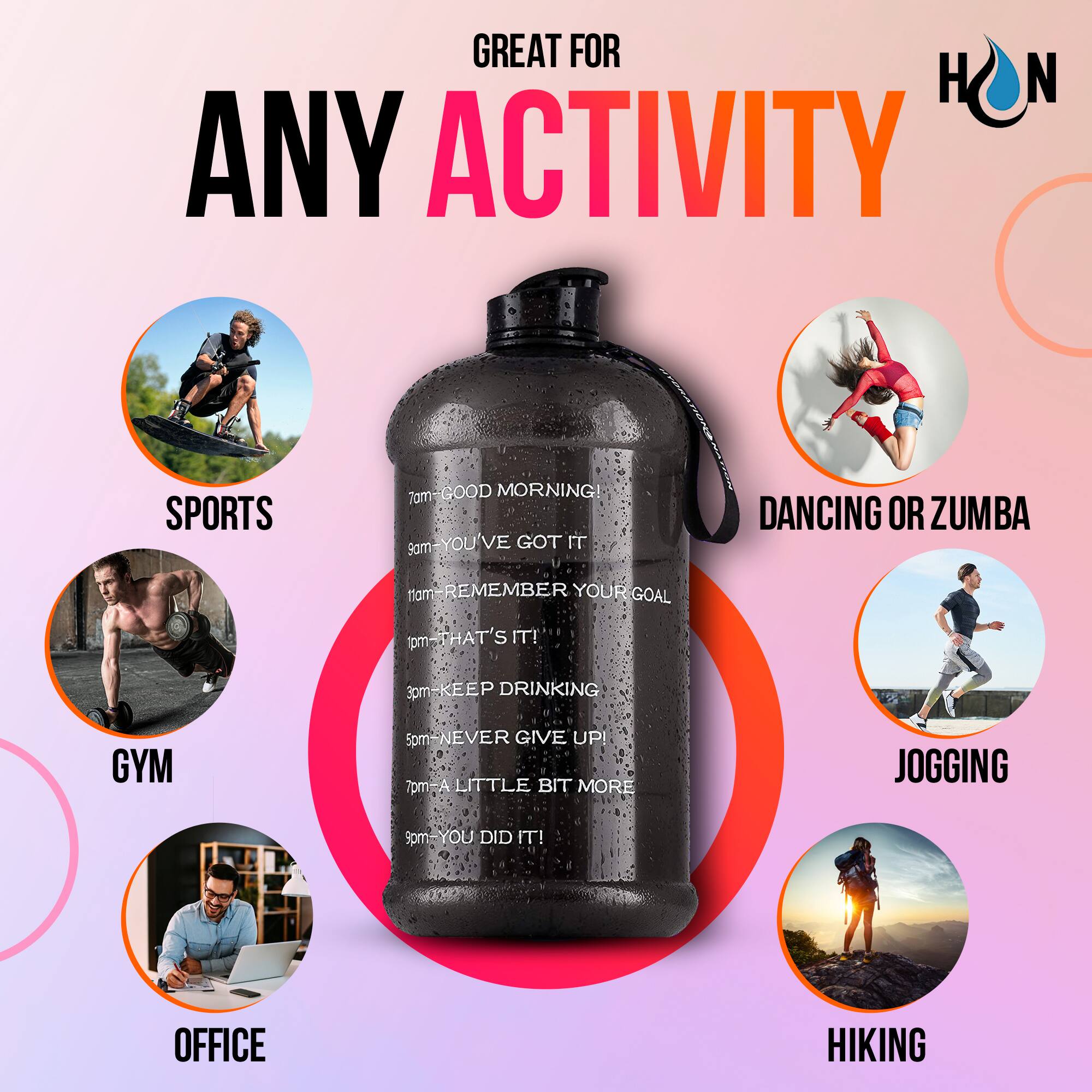 GREAT FOR ANY ACTIVITY

7am - GOOD MORNING!
8am - YOU'VE GOT IT
9am - REMEMBER YOUR GOAL
10am - THAT'S IT!
11am - KEEP DRINKING
12pm - NEVER GIVE UP!
1pm - A LITTLE BIT MORE
2pm - YOU DID IT!

SPORTS
GYM
OFFICE
DANCING OR ZUMBA
JOGGING
HIKING