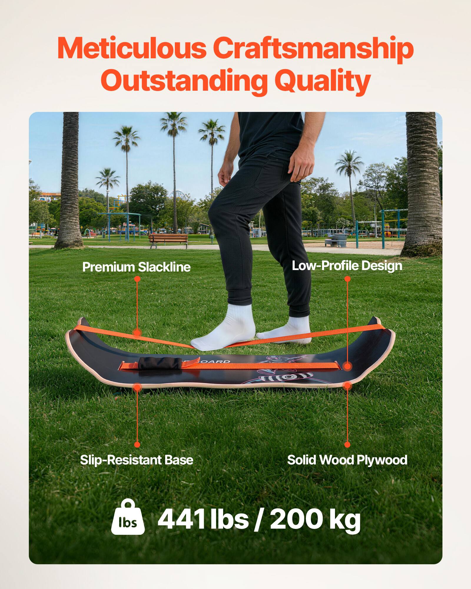 Meticulous Craftsmanship  
Outstanding Quality  

Premium Slackline  
Low-Profile Design  
Slip-Resistant Base  
Solid Wood Plywood  

441 lbs / 200 kg