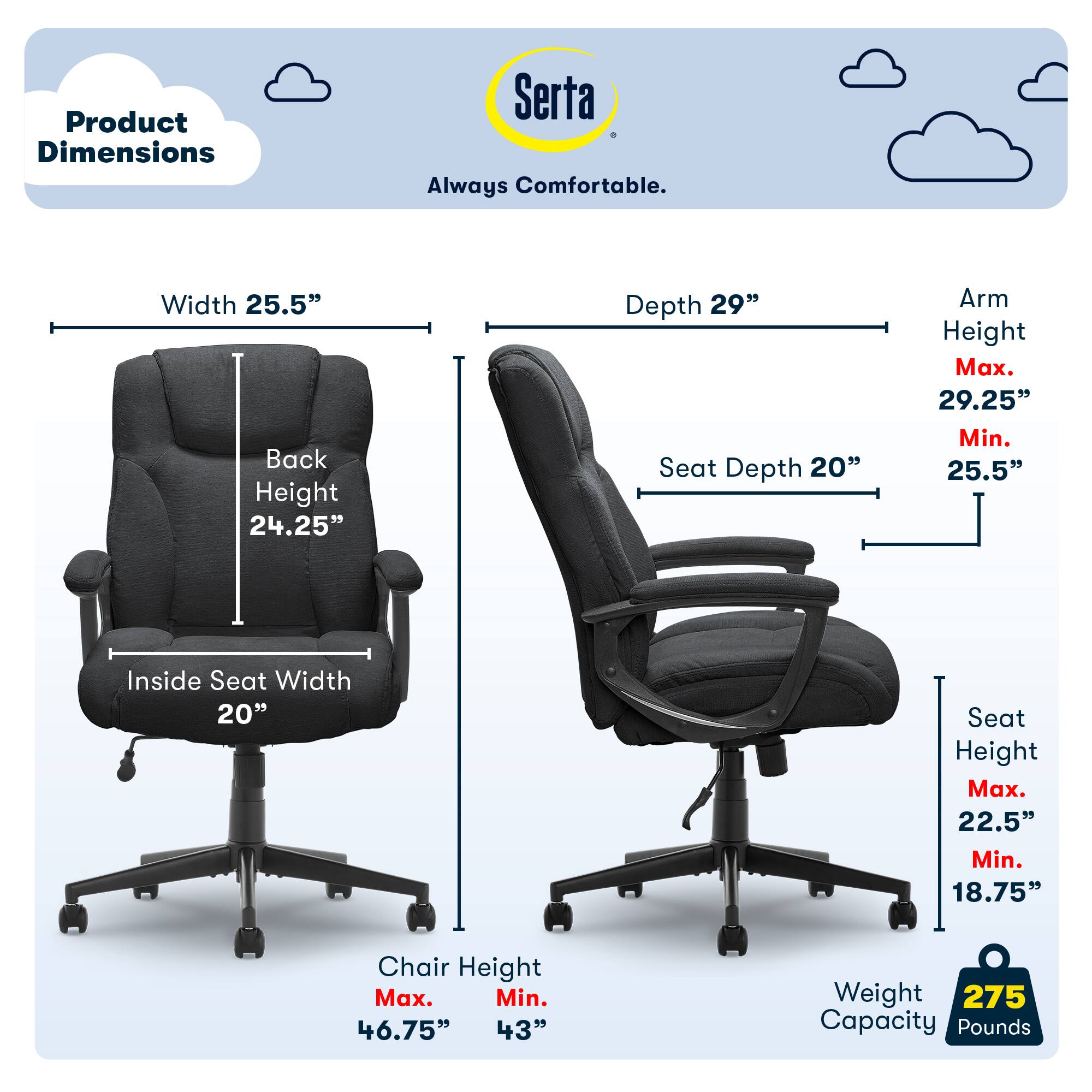 Product Dimensions Serta Always Comfortable. Width 25.5" Back Height 24.25" Depth 29" Seat Depth 20" Arm Height Max. 29.25" Min. 25.5" Inside Seat Width 20" Seat Height Max. 22.5" Min. 18.75" Chair Height Max. 46.75" 43" Weight 275 Capacity Pounds.