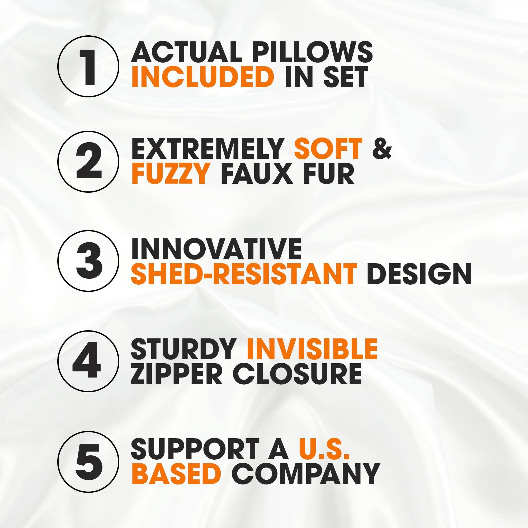1. ACTUAL PILLOWS INCLUDED IN SET
2. EXTREMELY SOFT & FUZZY FAUX FUR
3. INNOVATIVE SHED-RESISTANT DESIGN
4. STURDY INVISIBLE ZIPPER CLOSURE
5. SUPPORT A U.S. BASED COMPANY