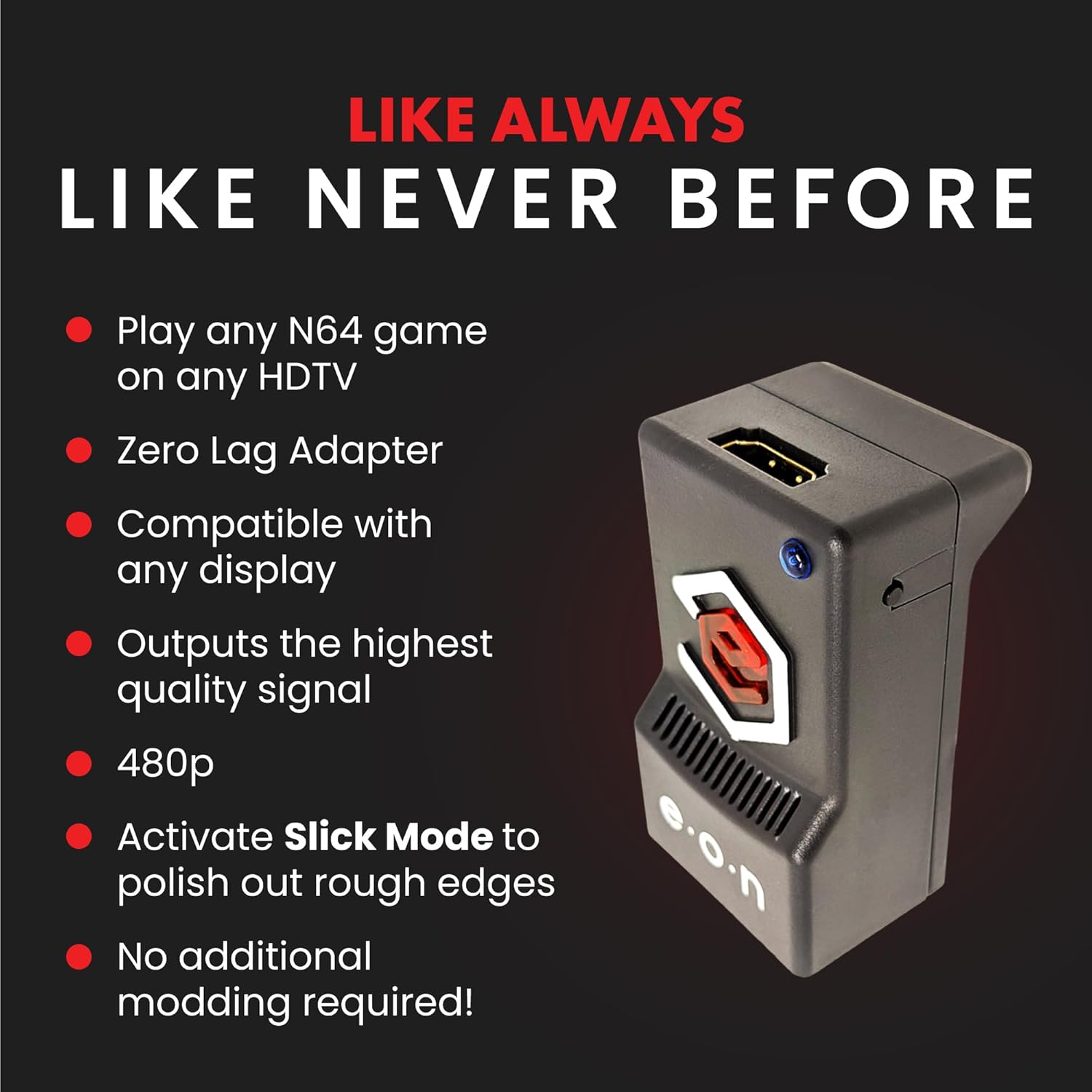 LIKE ALWAYS  
LIKE NEVER BEFORE

- Play any N64 game on any HDTV
- Zero Lag Adapter
- Compatible with any display
- Outputs the highest quality signal
- 480p
- Activate Slick Mode to polish out rough edges
- No additional modding required!