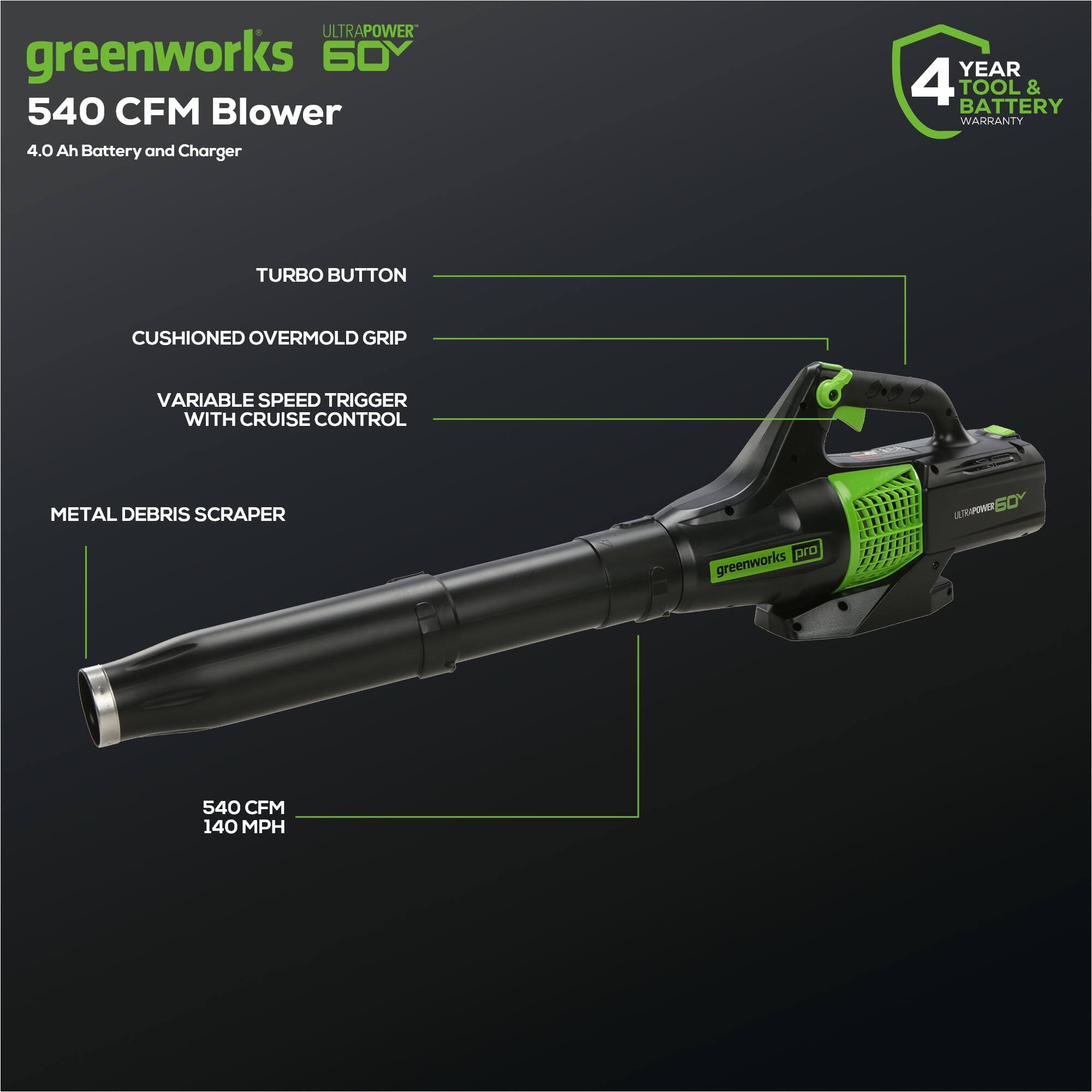 ULTRAPOWER greenworks 60V 540 CFM Blower  
4.0 Ah Battery and Charger  
YEAR 4 TOOL & BATTERY WARRANTY  
TURBO BUTTON  
CUSHIONED OVERMOLD GRIP  
VARIABLE SPEED TRIGGER WITH CRUISE CONTROL  
METAL DEBRIS SCRAPER  
540 CFM  
140 MPH