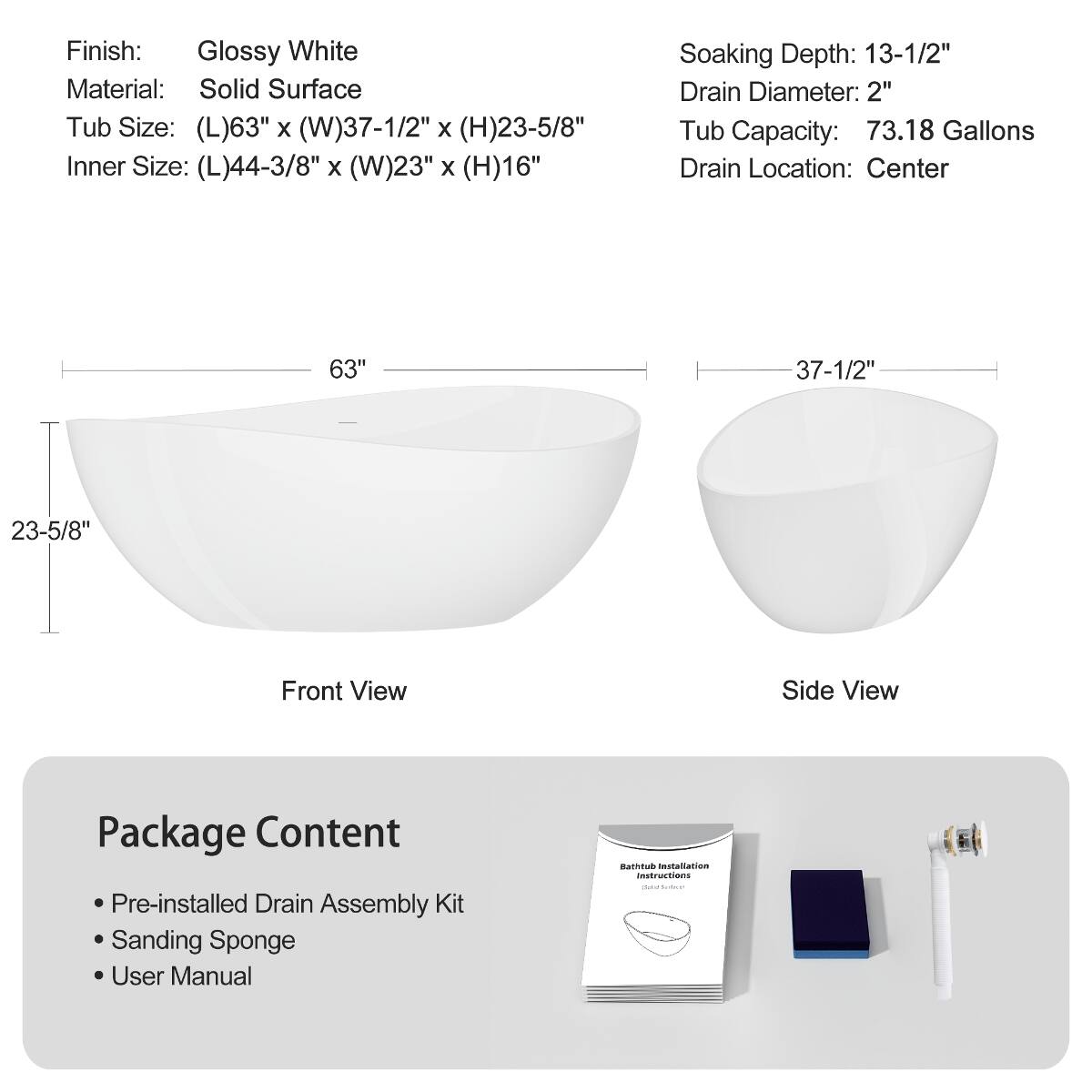 Finish: Glossy White  
Material: Solid Surface  
Tub Size: (L)63" x (W)37-1/2" x (H)23-5/8"  
Inner Size: (L)44-3/8" x (W)23" x (H)16"  
Soaking Depth: 13-1/2"  
Drain Diameter: 2"  
Tub Capacity: 73.18 Gallons  
Drain Location: Center  

63"  
37-1/2"  
23-5/8"  

Front View  
Side View  

Package Content  
- Pre-installed Drain Assembly Kit  
- Sanding Sponge  
- User Manual  
- Bathtub Installation Instructions