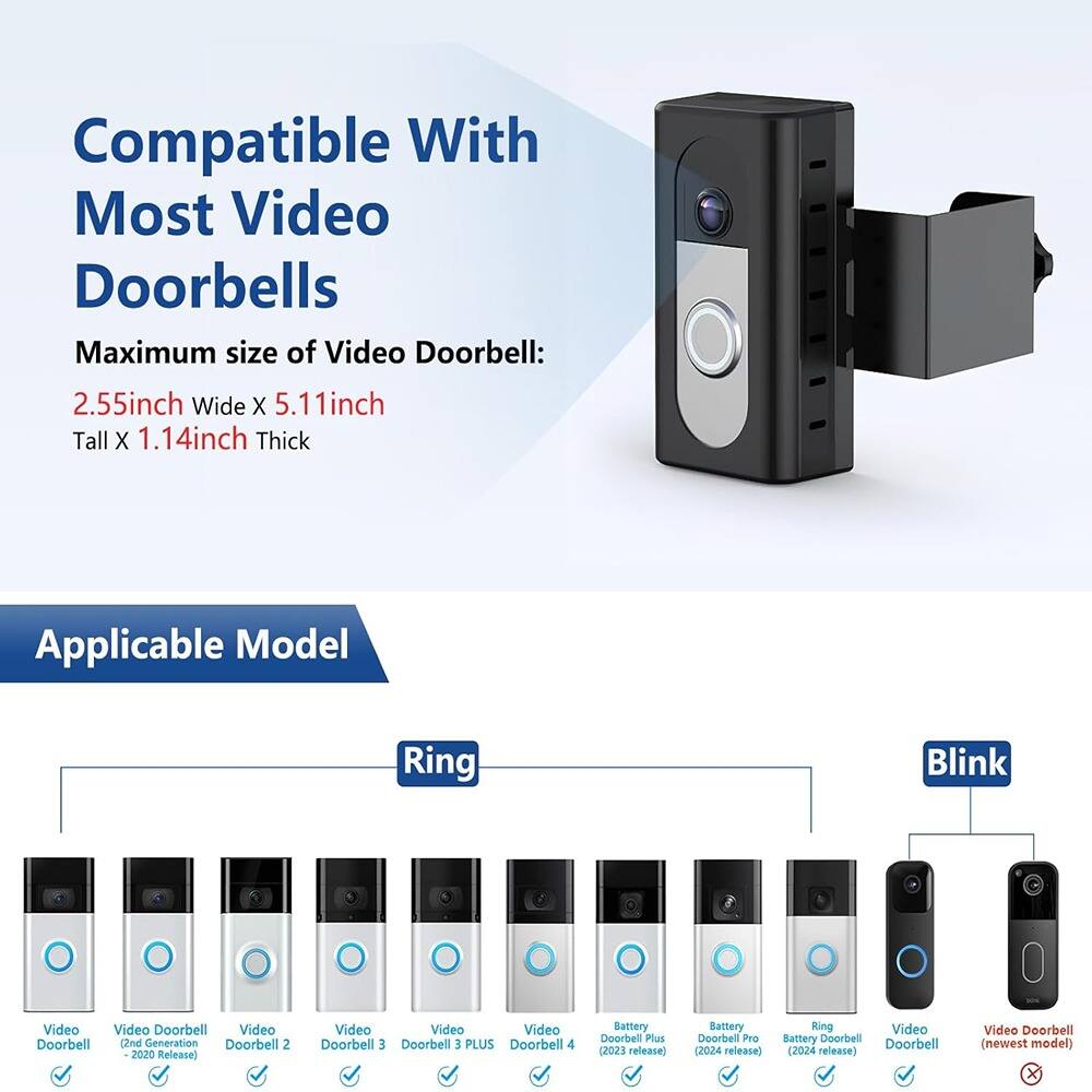 Compatible With Most Video Doorbells

Maximum size of Video Doorbell:  
2.55inch Wide X 5.11inch Tall X 1.14inch Thick

Applicable Model

Ring  
- Video Doorbell  
- Video Doorbell (2nd Generation Doorbell 2 2020 Release)  
- Video Doorbell 3  
- Video Doorbell 3 PLUS  
- Video Doorbell 4  
- Battery Doorbell Plus (2023 release)  
- Battery Doorbell Pro (2024 release)  
- Ring Video Battery Doorbell (2024 release)  
- Video Doorbell (newest model)

Blink  
- Video Doorbell  
- Video Doorbell (newest model)