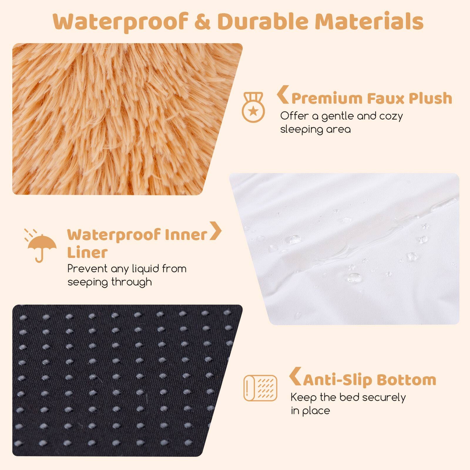 Waterproof & Durable Materials

- Premium Faux Plush
  - Offer a gentle and cozy sleeping area

- Waterproof Inner Liner
  - Prevent any liquid from seeping through

- Anti-Slip Bottom
  - Keep the bed securely in place