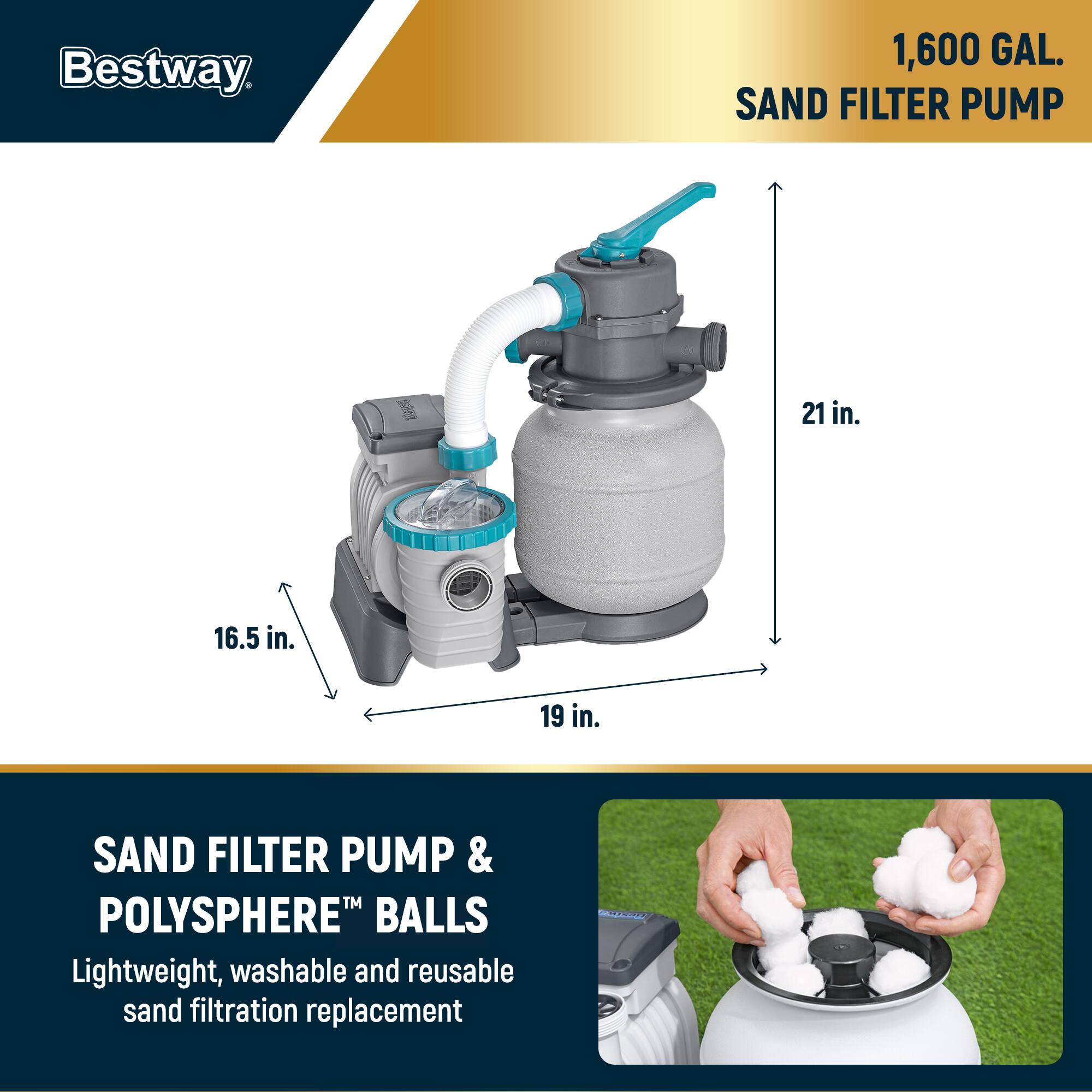 Bestway

1,600 GAL. SAND FILTER PUMP

21 in.
19 in.
16.5 in.

SAND FILTER PUMP & POLYSHERE™ BALLS

Lightweight, washable and reusable sand filtration replacement