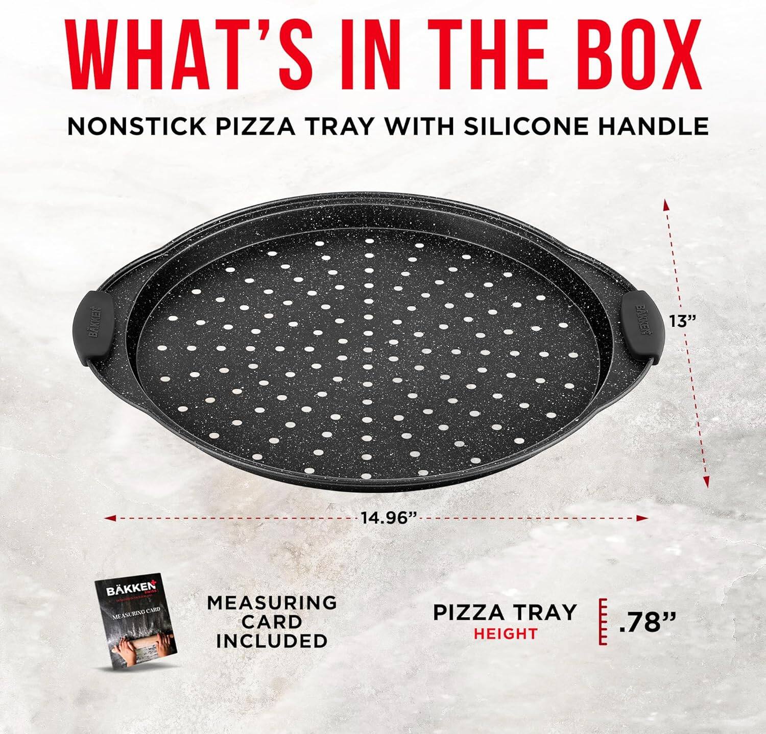 WHAT'S IN THE BOX
NONSTICK PIZZA TRAY WITH SILICONE HANDLE
13" 14.96" MEASURING CARD INCLUDED
PIZZA TRAY HEIGHT .78"