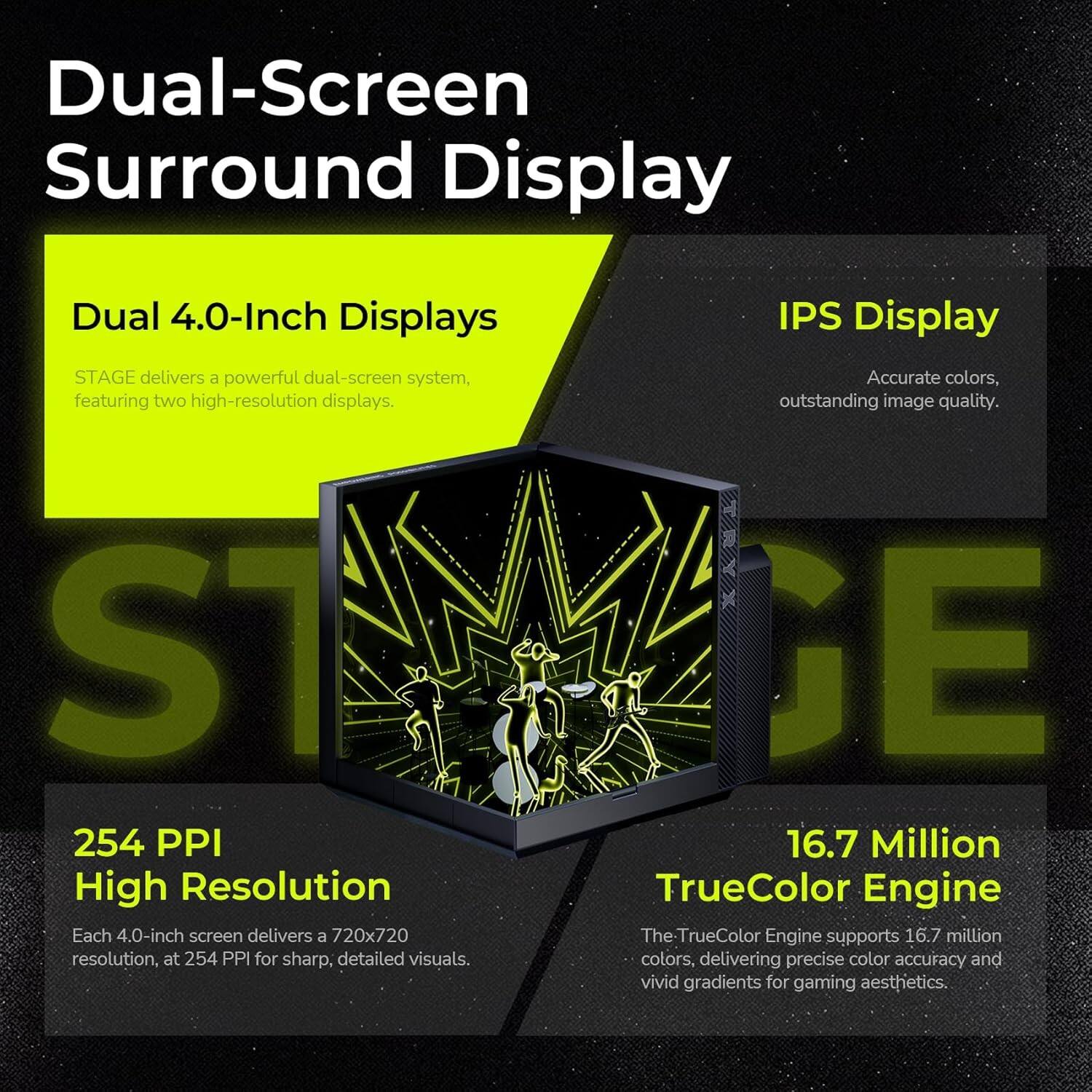 Dual-Screen Surround Display

Dual 4.0-Inch Displays
STAGE delivers a powerful dual-screen system, featuring two high-resolution displays.

IPS Display
Accurate colors, outstanding image quality.

254 PPI High Resolution
Each 4.0-inch screen delivers a 720x720 resolution, at 254 PPI for sharp, detailed visuals.

16.7 Million TrueColor Engine
The TrueColor Engine supports 16.7 million colors, delivering precise color accuracy and vivid gradients for gaming aesthetics.