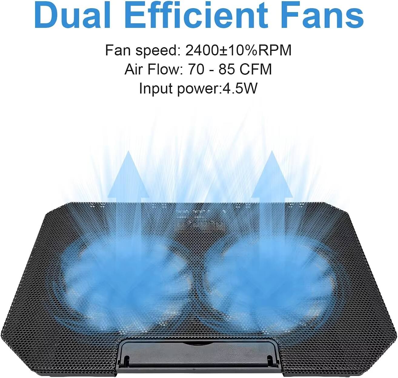 Dual Efficient Fans  
Fan speed: 2400±10%RPM  
Air Flow: 70 - 85 CFM  
Input power: 4.5W