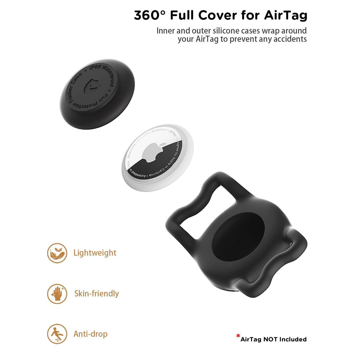 360° Full Cover for AirTag  
Inner and outer silicone cases wrap around your AirTag to prevent any accidents  

- Lightweight  
- Skin-friendly  
- Anti-drop  

*AirTag NOT included  

IP68 Case Waterproof Tracker  
Protection  
Apple 3 S California