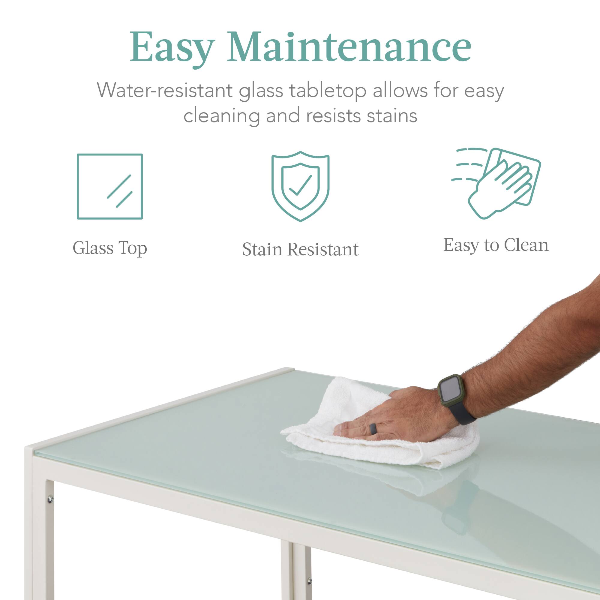 Easy Maintenance  
Water-resistant glass tabletop allows for easy cleaning and resists stains

Glass Top  
Stain Resistant  
Easy to Clean