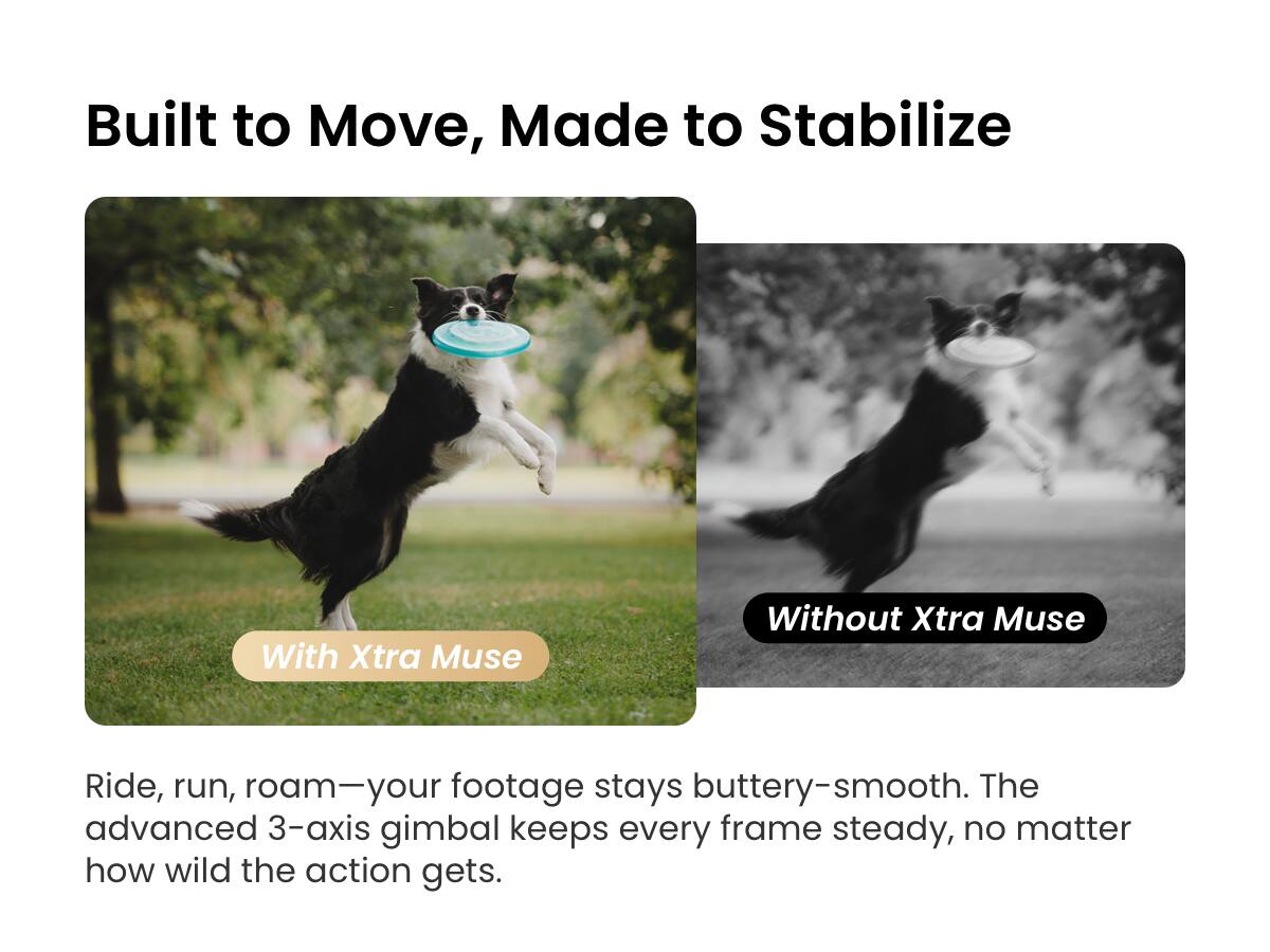Built to Move, Made to Stabilize

With Xtra Muse

Ride, run, roam—your footage stays buttery-smooth. The advanced 3-axis gimbal keeps every frame steady, no matter how wild the action gets.

Without Xtra Muse
