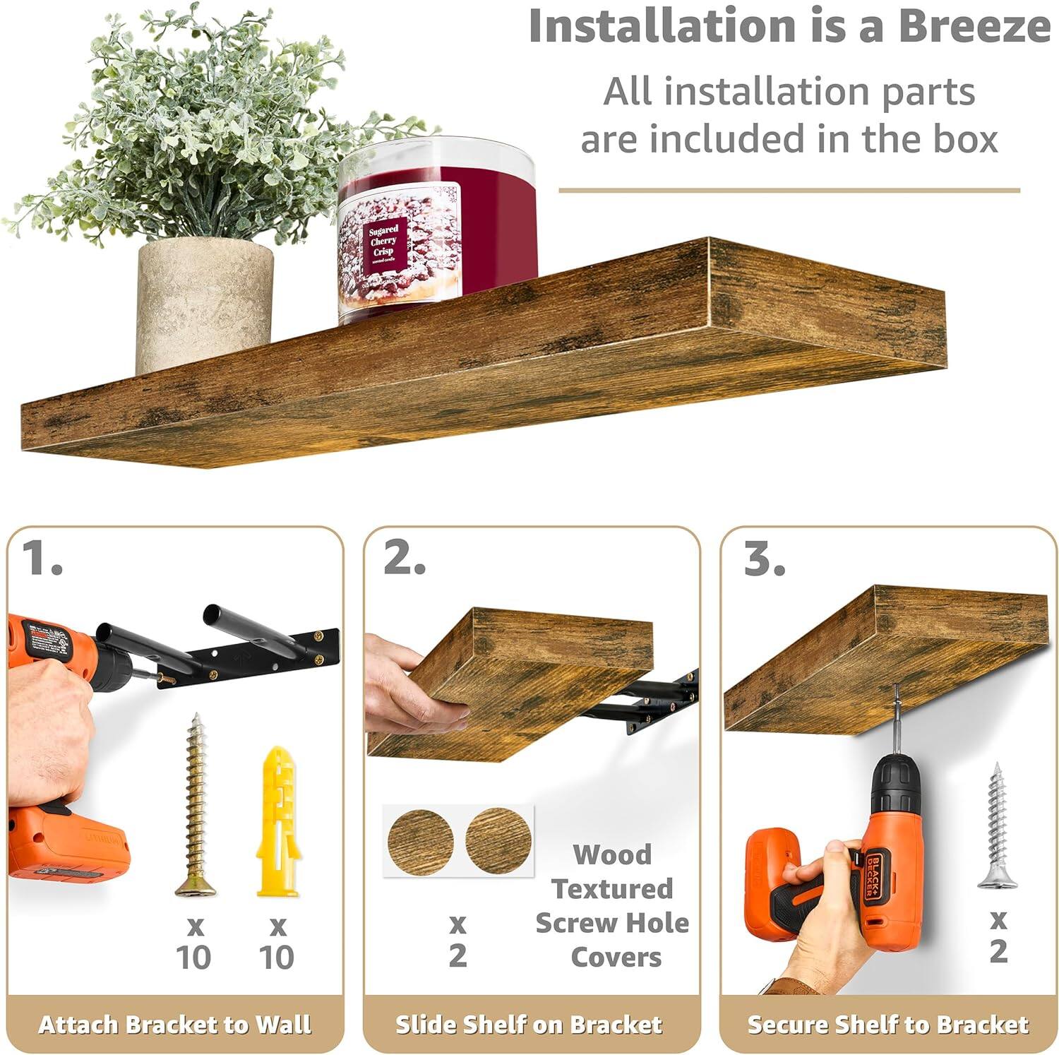 Installation is a Breeze All installation parts are included in the box

1. Attach Bracket to Wall
2. Slide Shelf on Bracket
3. Secure Shelf to Bracket

Wood Textured Screw Hole Covers x 2

Segared Cherny Criep - x 10 X 10 X 2