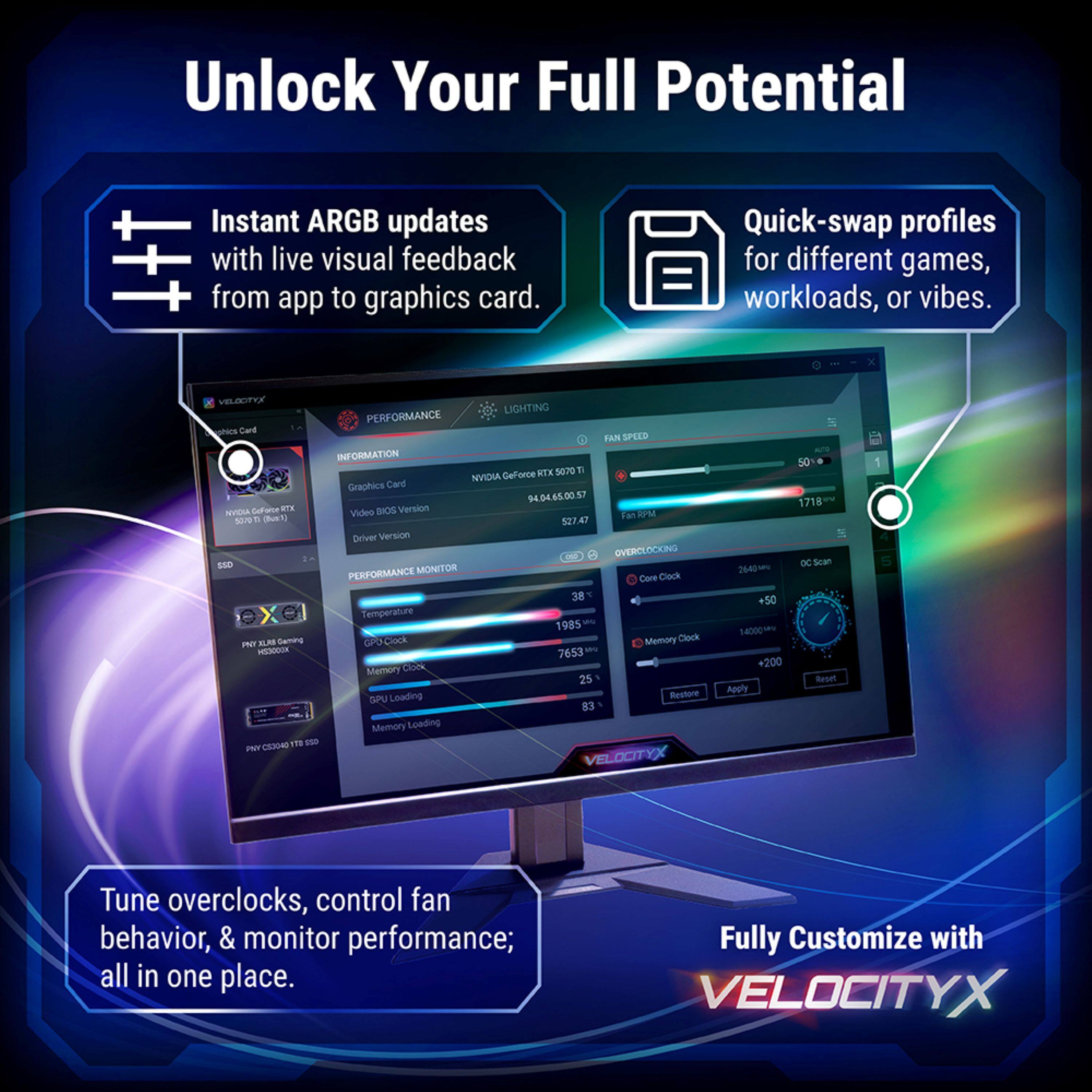 Unlock Your Full Potential

Instant ARGB updates with live visual feedback from app to graphics card.

Quick-swap profiles for different games, workloads, or vibes.

VELATYX LIGHTING PERFORMANCE C Owd FAN SPEED INFORMATION ATX 5070 T NVIDIA Gelforce Graphics Card 4.54.65.00 57 NVDIA Gafaroe WTE BIOS Version Video WPM 7  Due V 527.47 Deiver Version 1 OVERCLOCKING : ENO MONITOR PERFORMANCE Care Clock 38 - X Temperatde - 1985 ELMB Gaming GPO Clock Memory Clock Iur HODOCOK M 7653 Memory Coo 25 SPU Leading Restore 83 Memory Leading CE3ON 17 E0 NT VELOCITYX 2640 +50 14000 *200 Apply 50 1718 scan Beoe 1 Tune overclocks, control fan behavior, & monitor performance; all in one place. Fully Customize with VELOCITYX