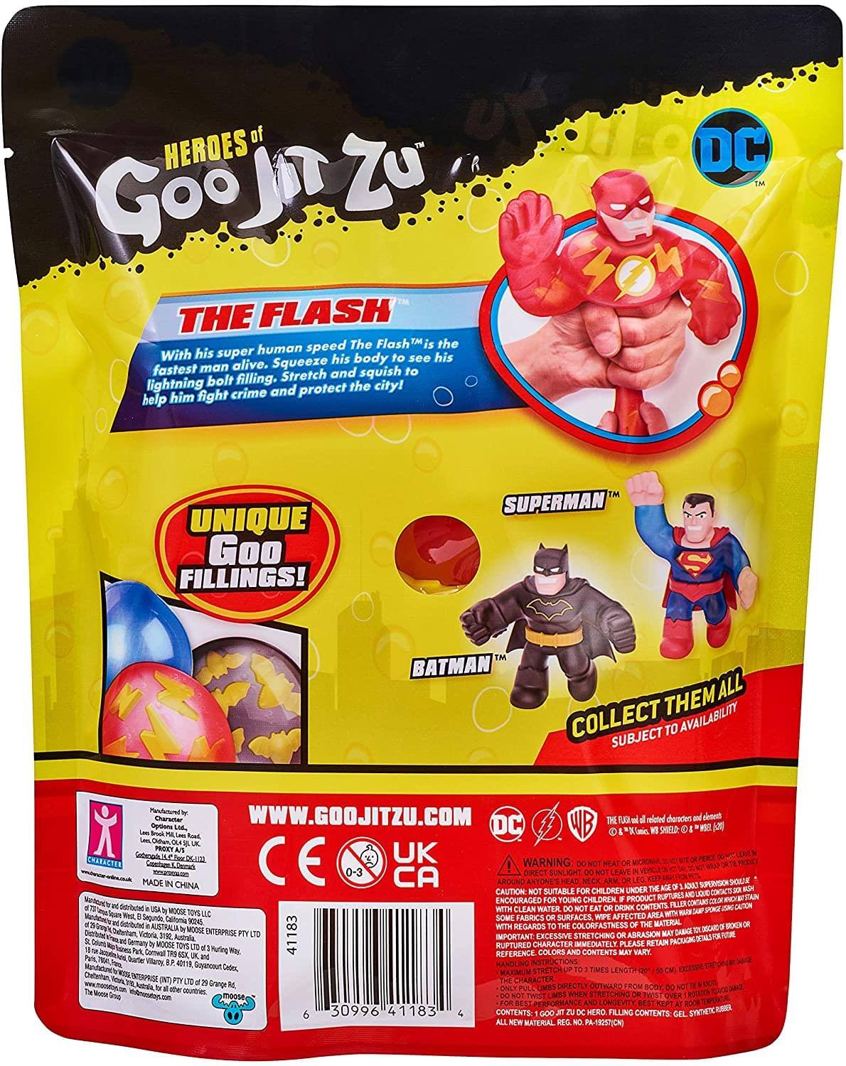 **HEROES of Goo Jit Zu**

**THE FLASH**  
With his super human speed The Flash™ is the fastest man alive. Squeeze his body to see his lightning bolt filling. Stretch and squish to help him fight crime and protect the city!

**UNIQUE Goo FILLINGS!**

**SUPERMAN™**  
**BATMAN™**

**COLLECT THEM ALL**  
SUBJECT TO AVAILABILITY

**www.goojitzu.com**

**DC**

**WARNING:**  
- DO NOT HEAT OR MICROWAVE.  
- DO NOT LEAVE IN DIRECT SUNLIGHT.  
- NOT SUITABLE FOR CHILDREN UNDER 3 YEARS.  
- EXCESSIVE STRETCHING OR ABRASION MAY RUPTURE CHARACTER.  
- CLEAN WITH WATER ONLY.  
- NOT FOR EATING OR DRINKING.  
- SOME FABRICS OR SURFACES MAY BE AFFECTED WITH REGARDS TO COLORFASTNESS.  
- IMPORTANT: EXCESSIVE STRETCHING OR ABRASION MAY RUPTURE CHARACTER.  
- PLEASE RETAIN PACKAGING FOR FUTURE REFERENCE.  
- MAXIMUM STRETCH LENGTH: 2 TIMES LENGTH (15 CM).  
-