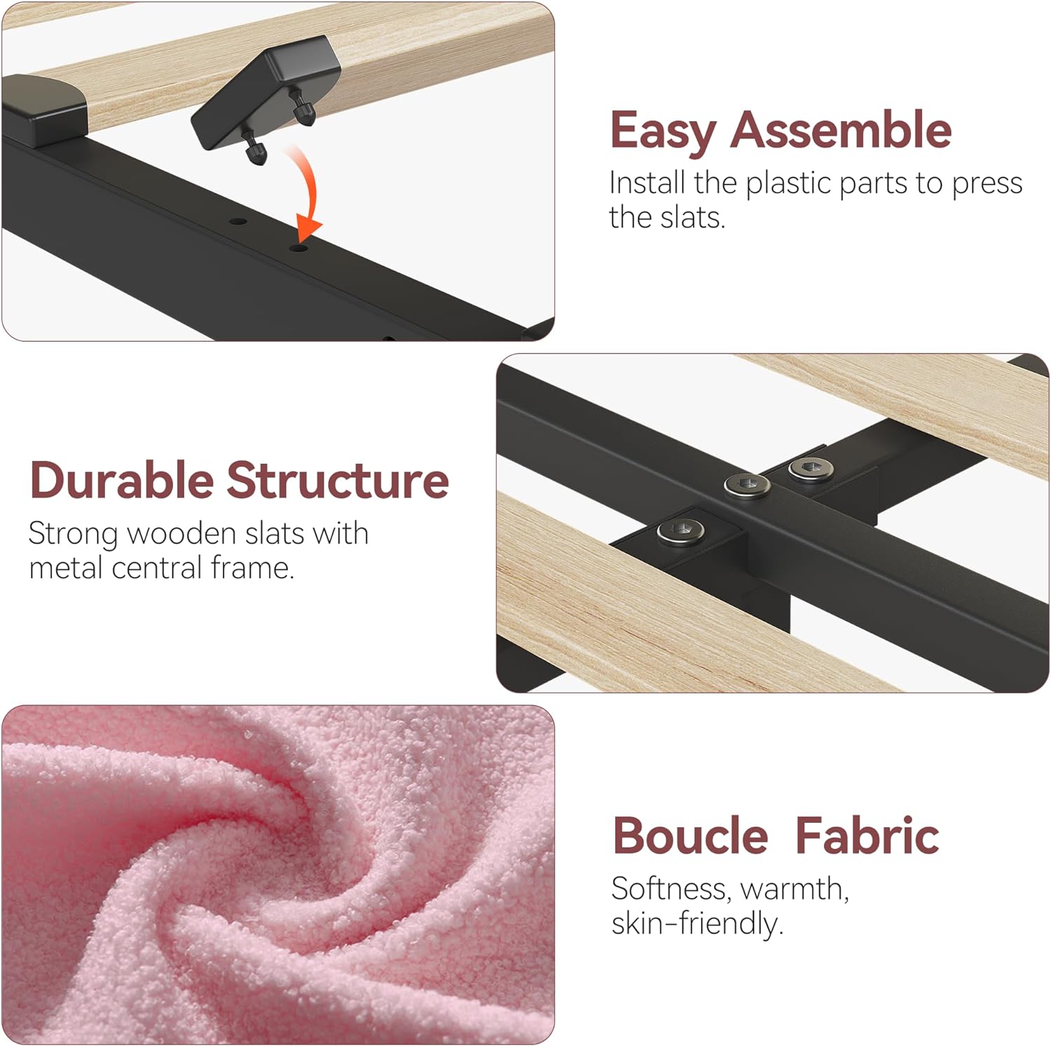 Easy Assemble  
Install the plastic parts to press the slats.

Durable Structure  
Strong wooden slats with metal central frame.

Boucle Fabric  
Softness, warmth, skin-friendly.