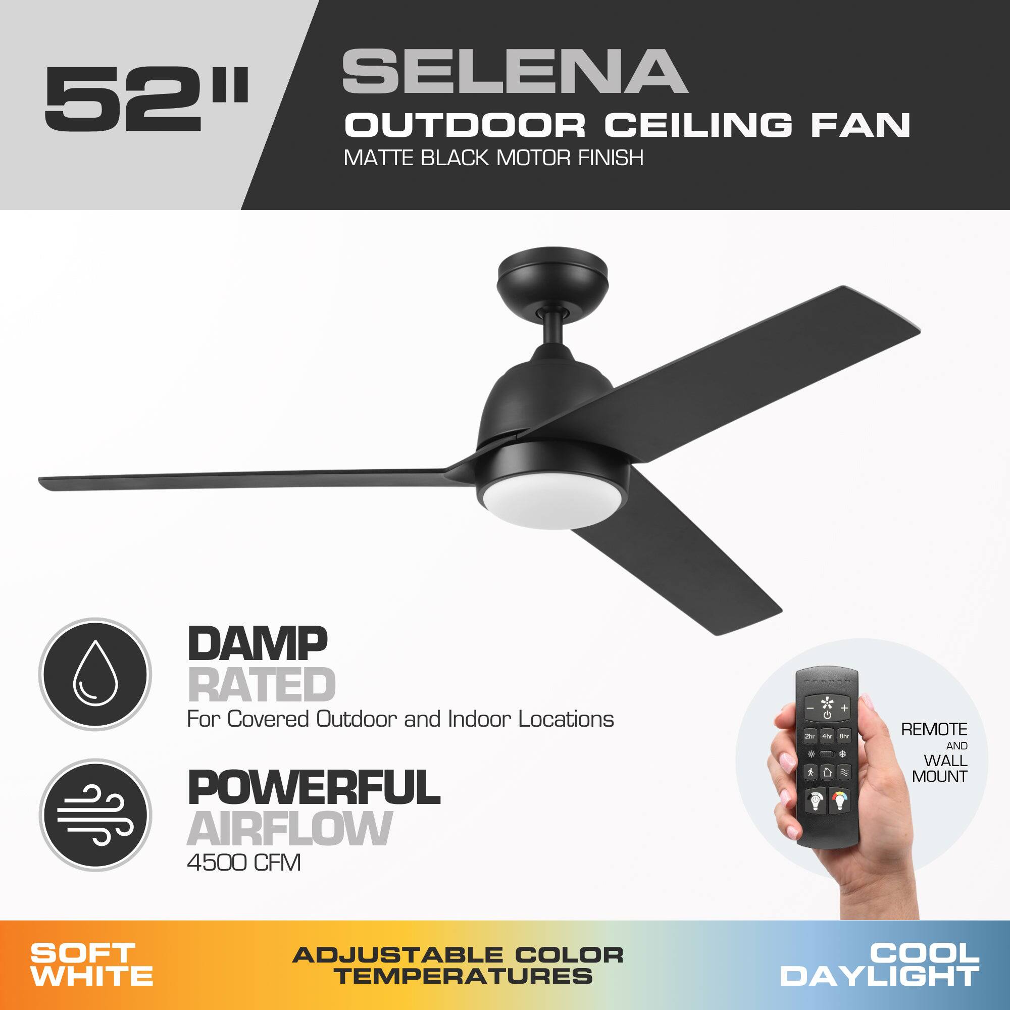 SELENA 52" OUTDOOR CEILING FAN MATTE BLACK MOTOR FINISH

DAMP RATED For Covered Outdoor and Indoor Locations

POWERFUL AIRFLOW 4500 CFM

REMOTE AND WALL MOUNT

SOFT WHITE

ADJUSTABLE COLOR TEMPERATURES

COOL DAYLIGHT