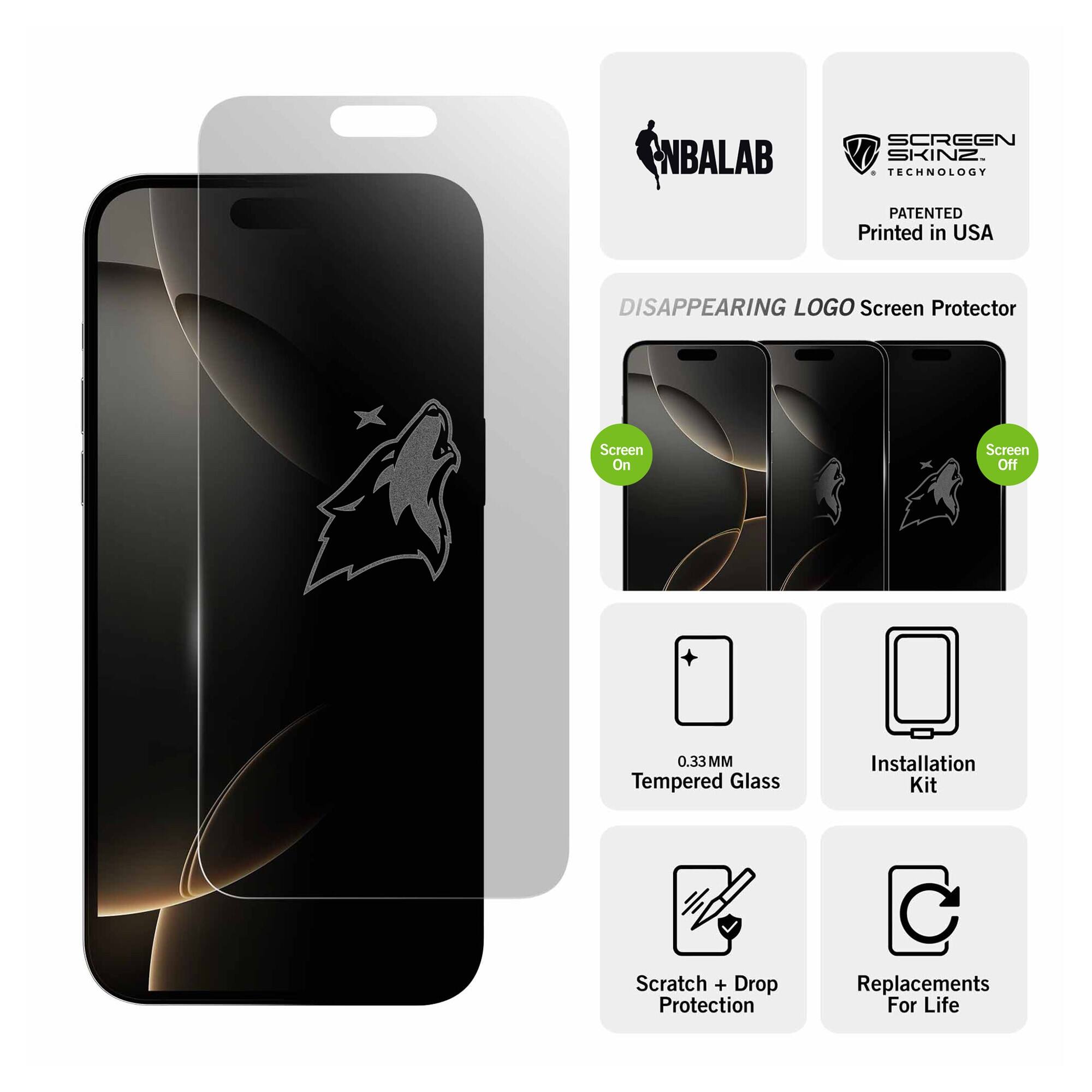NBALAB SCREEN SKINZ  
TECHNOLOGY PATENTED  
Printed in USA  

DISAPPEARING LOGO Screen Protector  
Screen On  
Screen Off  

0.33 MM Tempered Glass  
Installation Kit  
Scratch + Drop Protection  
Replacements For Life