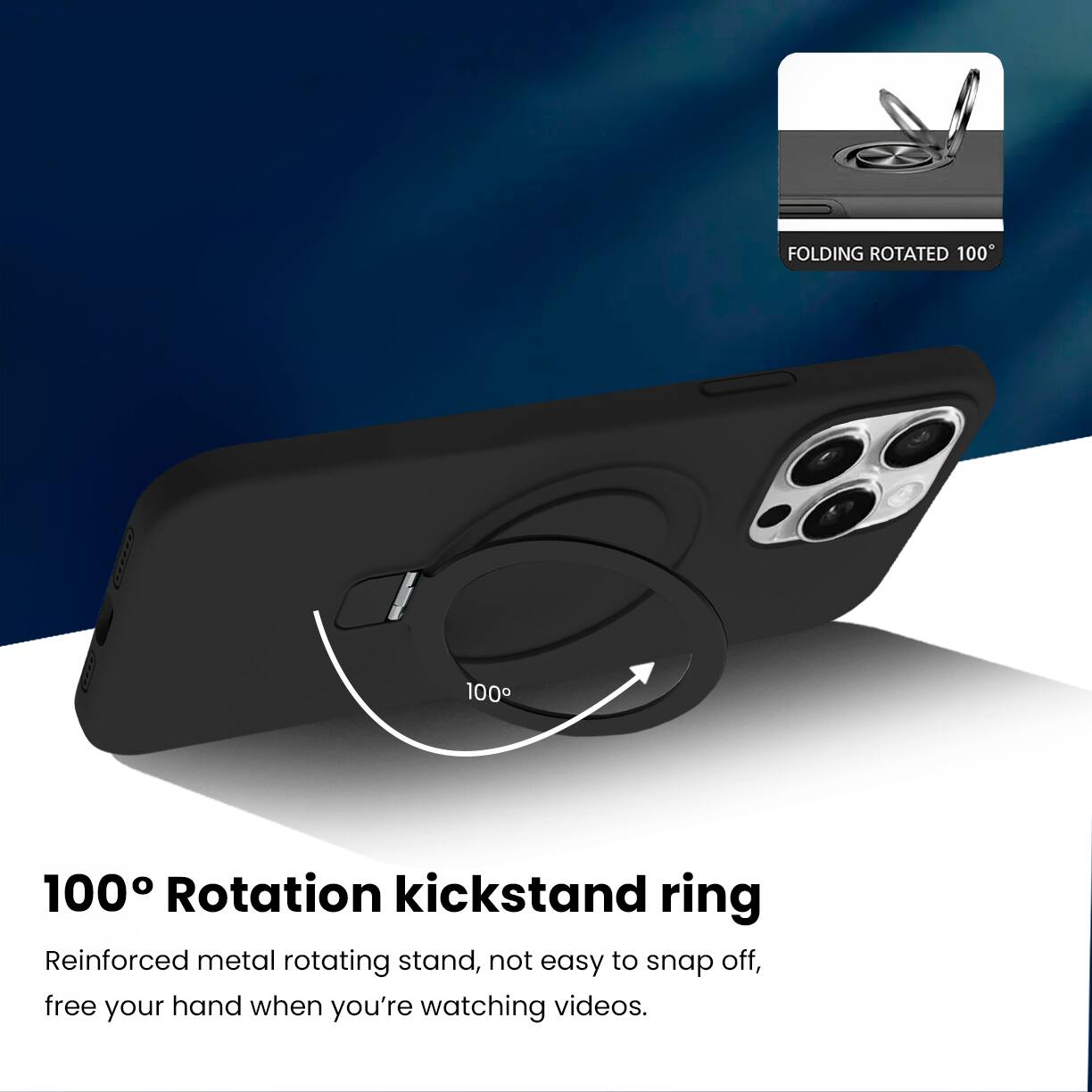 FOLDING ROTATED 100°

100° Rotation kickstand ring

Reinforced metal rotating stand, not easy to snap off, free your hand when you're watching videos.