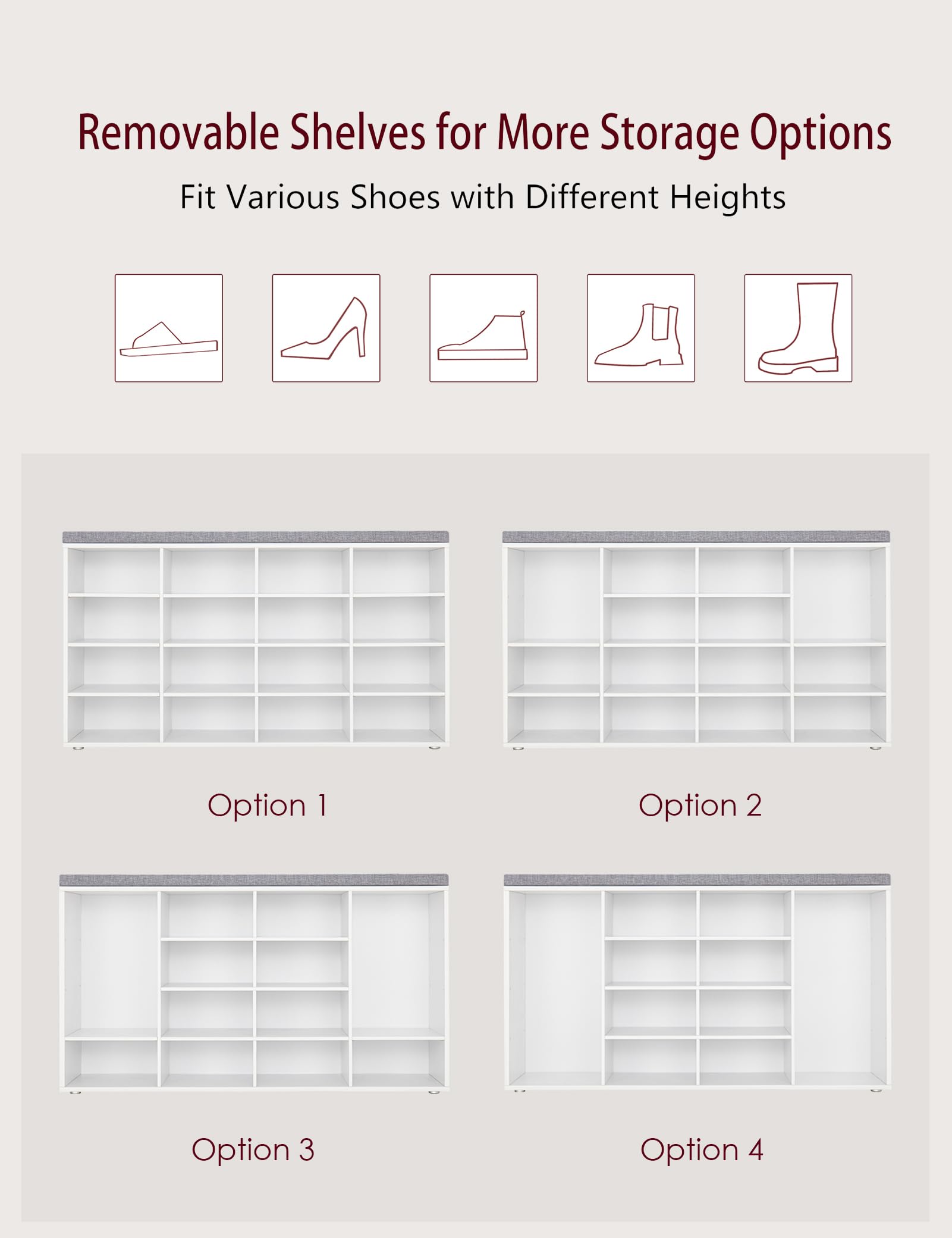 Removable Shelves for More Storage Options  
Fit Various Shoes with Different Heights  

Option 1  
Option 2  
Option 3  
Option 4