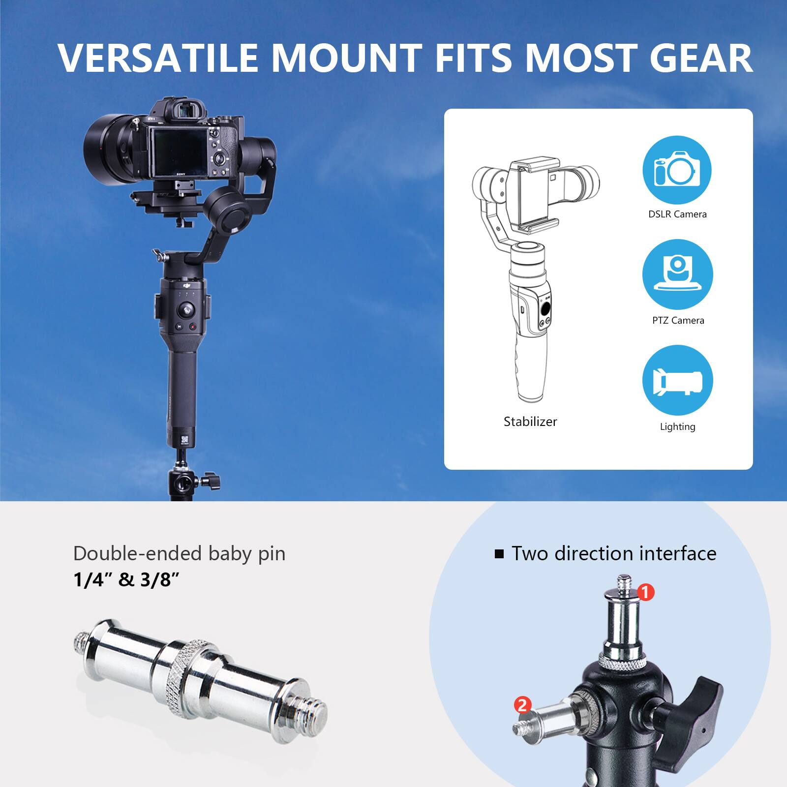 VERSATILE MOUNT FITS MOST GEAR

Double-ended baby pin 1/4" & 3/8"
Two direction interface 1 2

DSLR Camera
PTZ Camera
Stabilizer
Lighting