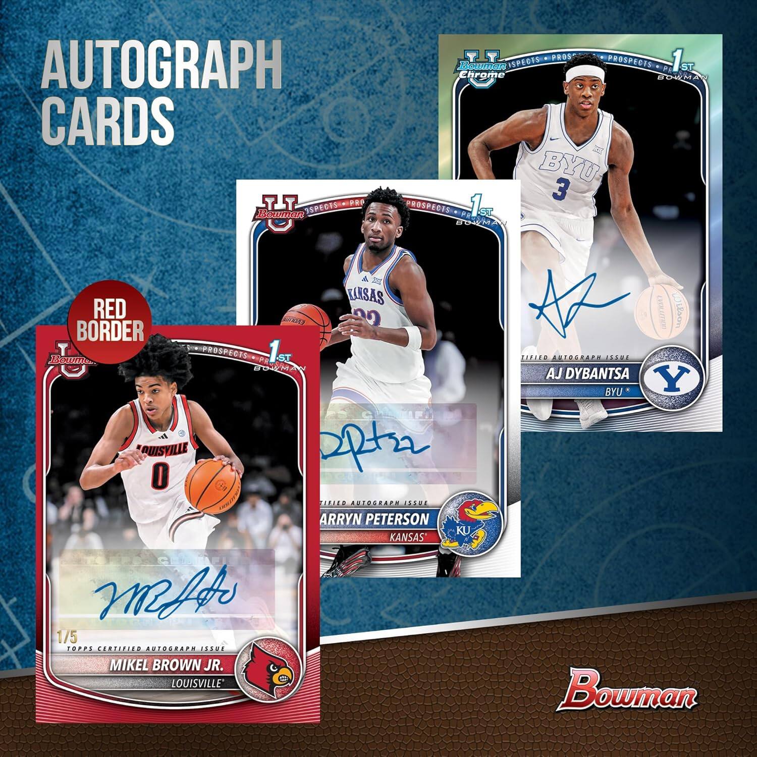 AUTOGRAPH CARDS

- RED BORDER
- 1/5 TOPPS CERTIFIED AUTOGRAPH ISSUE
- MIKEL BROWN JR. LOUISVILLE
- 1ST PROSPECTS
- TIFED AUTOGRAPH ISSUE
- ARRYN PETERSON KANSAS
- 1ST PROSPECTS
- TIFED AUTOGRAPH ISSUE
- AJ DYBANTA BYU
- 1ST PROSPECTS
- TIFED AUTOGRAPH ISSUE

Bowman